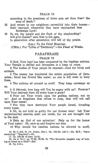 PSALM 79
according to the greatness of thine arm set thou freelo the
12 And return to our neighbors-sevenfold into their bosom-
their reprolach wherewith they have reproached thee
13 So we, thy people and the flock of thy shepherdinP
will give thankslDunto thee to the ages,
to generation after generation will tell of thy praise.
(Lm.) To the Chief Musician.
(CMm.) For “Lilies of Testimony”’=the Feast of Weeks.
sons of deathel’
Sovereign Lord !
PARAPHRASE
PSALM 79
0 (God,Your land has been conquered by the heathen nations.
Your Temple is defiled and Jerusalem is a heap of ruins.
2 The bodies ‘of Your people lie exposed-food for birds and
animals.
3 The enemy has butchered the entire population of Jeru-
salem; blood has flowed like water; no one is left even to bury
them.
4 The nations all around us scoff. They heap contempt on
5 0 Jehovah, how long will You be angry with us? Forever?
Will Your jealousy burn till every hope is gone?
6 Pour out Your wrath upon the godless nations, not on
us! And on kingdoms that refuse to pray, that will not call
upon Your name!
7 For they have destroyed Your people Israel, invading
every home,
8 Oh, do not hmold us guilty for our former sins! Let Your
tenderhearted mercies meet our needs, for we are brought low
to the dust.
9 Help us, God of our salvation! Help us for the honor
of Your name! Oh, save us and forgive our sins.
10 Why should the heathen nations be allowed to scoff,
us.
16. So it shd. be (w. Aram., Syr.). Cp. 106:20, 146:7.-Gn. M.T.:“leave
17. Cp. 102:20 (2 Sam. 12:6).
18. As in 74:1; cp. 77:20, 78:62, 70. “The favourite Asaphic way of look-
19. Cp. 6:6n.
remaining.” “Reprieve”-Dr.
ing at Israel as a ilocIP-Del.
63
 