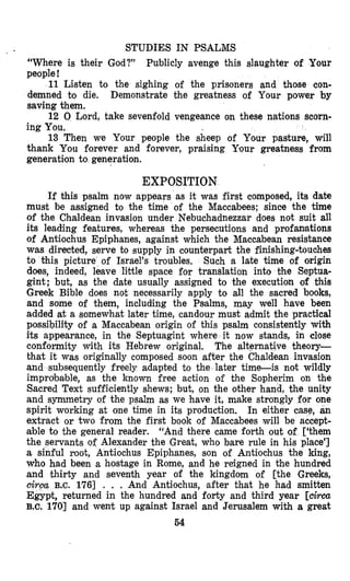 STUDIES IN PSALMS
“Where is their God?” Publicly avenge this slaughter of Your
people!
11 Llsten to the sighing of the prisoners and those con-
demned to die. Demonstrate the greatness of Your power by
saving them.
12 0 Lord, take sevenfold vengeance on these nations scorn-
ing You.
13 Then we Your people the sheep of Your pasture, will
thank You forever and forever, praising Your greatness from
generation to generation.
EXPOSITION
If this psalm now appears as it was first composed, its date
must be assigned to the time of the Maccabees; since the time
of the Chaldean invasion under Nebuchadnezzar does not suit all
its leading features, whereas the persecutions and profanations
of Antiochus Epiphanes, against which the Maccabean resistance
was directed, serve to supply in counterpart the finishing-touches
to this picture of Israel’s troubles. Such a late time of origin
does, indeed, leave limttle space for translation into the Septua-
gint; but, as the date usually assigned to the execution of thiis
Greek Bible does not necessarily apply to all the sacred books,
and some of them, including the Psalms, may well have been
added at a somewhat later time, candour must admit the practical
possibility of a Maccabean origin of this psalm consistently with
its appearance, in the Septuagint where it now stands, in close
conformity with its Hebrew original. The alternative theory-
that it was originally composed soon after the Chaldean invasion
and subsequently freely adapted to the later time-is not wildly
improbalble, as the known free action of the Sopherim on the
Sacred Text sufficiently shews; but, on the other hand, the unity
and symmetry of the psalm as we have it, make strongly for one
spirit working at one time in its production. In either case, an
extract or two from the first bmook of Maccabees will be accept-
able to the general reader. “And there came forth out of [‘them
the servants of Alexander the Great, who bare rule in hi,s place’]
a sinful root, Antiochus Epiphanes, son of Antiochus the king,
who had been a hostage in Rome, and he reigned in the hundred
and thirty and seventh year of the kingdom of [the Greeks,
ciroa B.C. 1761 . . . And Antiochus, after that he had smitten
Egypt, returned in the hundred and forty and third year [circa
B.c. 1701 and went up against Israel and Jerusalem with a great
54
 