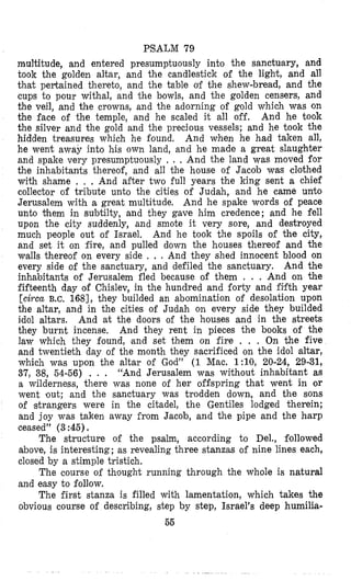 PSALM 79
multitude, and entered presumptuously into the sanctuary, and
took the golden altar, and the candlestick of the light, and all
that pertained thereto, and the table of the shew-bread, and the
cups to pour withal, and ‘the bowls, and the golden censers, and
the veil, and the crowns, and the adorning of gold which was on
the face of the temple, and he scaled it all off. And he took
the silver and the gold and the precious vessels; and he took the
hidden treasures which he found. And when he had taken all,
he went away into his own land, and he made a great slaughter
and spake very presumptuously , , , And the land was moved for
the inhabitants thereof, and all the house of Jacob was clothed
with shame . , . And after two full years the king sent a chief
collector of tribute unto the cities of Judah, and he came unto
Jerusalem with a great multitude. And he spake words of peace
unto $hem in subtilty, and they gave him credence; and he fell
upon the city suddenly, and smote it very sore, and destroyed
much people out of Israel, And he took the spoils of the city,
and set it on fire, and pulled down the houses thereof and the
walls thereof on every side , . . And they shed innocent blood on
every side of the sanctuary, and defiled the sanctuary. And the
inhabitants of Jerusalem fled because of them . . . And on the
fifteenth day of Chislev, in the hundred and forty and fiifth year
[circa B.C. 1681, they builded an abomination of desolation upon
the altar, and in the cities of Judah on every side they builded
idol altars. And at the doors of the houses and in the streets
they burnt incense. And they rent in pieces the books of the
law which they found, and set them on fire . , , On the five
and twentieth day of the month they sacrificed on the idol altar,
which was upon the altar of God” (1 Mac, l : l O , 20-24, 29-31,
37, 38, 54-56) . . . “And Jerusalem was without inhabitant as
a wilderness, there was none of her offspring that went in or
went lout; and the sanctuary was trodden down, and the sons
of strangers were in the citadel, the Gentiles lodged therein;
and joy was taken away from Jacob, and the pipe and the harp
ceased” (3 :45).
The structure of the psalm, according to Del., followed
above, is interesting; as revealing three stanzas of nine lines each,
closed by a stimple tristich.
The course of thought running through the whole is natural
and easy to follow.
The first stanza is filled with lamentation, which takes the
obvious course of describing, step by step, Israel’s deep humilis-
55
 