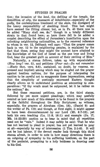 STUDIES IN PSALMS
tion; the invasion of the lan e defiling of the temple, the
demolition of city, the massac inhabitants-especially of the
godly, the contemptuous treatment of the slaia, the disregard of
the heavy responsi’bility of shedding blood, This last might
have seemed the fitting climax; but, as in Ps. 40 there was to
be added “Many shall see, &c.” though in a totally different
strain to thcat found here; so here there fell to be added a
couplet describing the effect of Jerusalem’s humiliation upon the
onlooking neighbouring nationalities, as to the renewed reference
to whom in ver. 12, Delitzsch well says: “That the prayer comes
back in ver. 12 to the neighboring peoples, is explained by the
fact that these, seeing they might the soonest have attained to
the knowledge of the God of Israel as the one true and living
God, bear the greatest guilt on account of their reviling of Him.”
Naturally, a stanza follows, taken up with expostulation
(How long? ver. 5 ) , and petitions (Pour out-Do not remember
-Haste Chee, vers. 6-8), sustained, no doubt, by recusom, ex-
pressed and implied;3 among which may be singled out the prayer
against heathen nations, for the purpose of interposing the
caution to be careful not to exaggerate these imprecations, seeing
that the simplicity of poetically expressed Eastern thought
clearly allows us to understand “positives as amounting to Corn-
pwatives: “If thy wrath must be outpoured, let it be rather on
the nations,” &e.
followed by yet more urgent pleadings; which may usefully
remind us how much of this element is to be found in the prayers
of the faithful throughout the Holy Scriptures; as witness,
especially, the prayers of Abraham (Gen. 18), (Daniel 9) and
the writer of Ps. 119; and though, at first sight, it might appear
to have been discountenanced .by our Lord (Mt. 6:7-13), yet
both his own teaching (Lu. llS, 18:l) and example (Jn. 17,
Mk. 14:22-39) caution us to bear in mind that all repetition
need not be “vain.” Indeed it may safely be said: That he who
has not learned to plead in prayer, has not yet learned to pray
at all-especially by way of intercession (1 Tim. 2:l-8). It will
not be lost labour, if the devout reader look through this third
stanza afresh, in order to note in how many directions there is
an outgoing of sympathy to his suffering brethren, on the part
of the psalmist, prompting to a holy boldness in drawing near
to his God.
56
But these reasoned petitions, are, in the thi
 