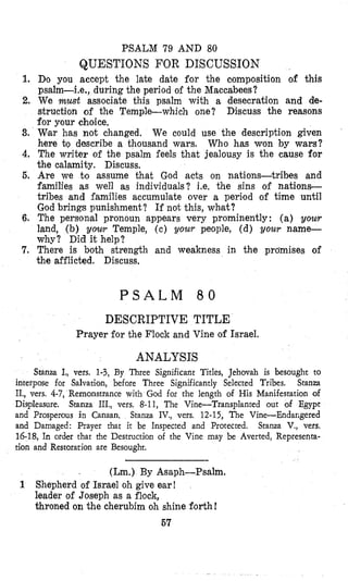 PSALM 79 AND 80
QUESTIONS FOR DISCUSSION
1. Dso you accept the late date for the composition of this
psalm-Le., during the period o l the Maccabees?
2. We must associate this psalm with a desecration and de-
struction of the Temple-which one? Discuss the reasons
for your choice.
3. War has not changed. We could use the description given
here bo describe a thousand wars. Who has won by wars?
4. The writer of the psalm feels that jealousy is the cause for
the calamity. Discuss.
6. Are we t.0 assume that God acts on nations-tribes and
families as well as individuals? i.e. the sins of nations-
tribes and families accumulate over a period of time until
God brings punishment? If not this, what?
6. The personal pronoun appears very prominently: (a) your
land, (b) your Temple, (c) your people, (d) your name-
why? Did it help?
7. There is both strength and weakness in the promises of
the afflicted. Discuss.
P S A L M 8 0
DESCRIPTIVE TITLE
Prayer for the Flock and Vine of Israel.
ANALYSIS
Sranza I., vers. 1-3, By Three Significant Titles, Jehovah is besought to
interpose for Salvation, before Three Significantly Selected Tribes. Stanza
II., vers. 4-7, Remonstrance with God for the length of His Manifestation of
Displeasure. Stanza III., vers, 8-11, The Vine-Transplanted out of Egypt
and Prosperous in Canaan, Stanza IV., vers. 12-15, The Vine-Endar,gered
and Damaged: Prayer that it be Inspected and Protected. Stanza V., vers.
16-18,In order that the Destruction of the Vine may be Averted, Representa-
tion and Restoration are Besought.
(Lm.) By Asaph-Psalm.
1 Shepherd of Israel oh give ear!
leader of Joseph as a flock,
throned on the cherubim oh shine forth!
67
 