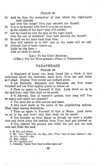 PSALM 80
I6 And be thou the protection* of that which thy right-hand
and mover the bough@thou hast secured for thyself,
16 It is to be burned with fire it is to be cut down,
at the rebuke of thy faceTothey will perish I
17 Let thy hand be over the man of thy right hand,
over the son of mankindT1thou hast secured for thyself:
18 So shall we not draw back from thee,
th’ou wilt restore us to lifeT2and on thy name will we call.
19 Jehovah God of hosts restore us,
Light up thy face,-
And we shall be saved.
hath planted,
(Lm.) To the Chief Musician.
(CMm.) For the Wine-presses=Feast of Tabernacles.
PARAPHRASE
PSALM 80
0 Shepherd of Israel who leads Israel like a flock; 0 God
enthroned above the cherubim, bend down Your ear and listen
as I plead. Display Your power and radiant glory.
2 Let Ephnaim, Benjamin and Manasseh see YOU rouse
Yourself and use Your mighty power to rescue us.
3 Turn us again to Yourself, 0 God. Look down on us in
joy land love only then shall we be saved.
4 0 Jehovah, God of heaven’s armies, how long will You
be angry and reject our prayers?
5 You have fed us with sorrow and tears,
6 And hlave made us the scorn of the neighboring nations.
They laugh among themselves.
7 Turn us again to Yourself, 0 God of Hosts. Look down
on us in joy and 1ove;I only then shall we be saved.
8 You brought us from Egypt as though we were a tender
vine and drove away the heathen irom Your land and pllanted us.
9 You cleared the ground and tilled the soil and we took
root and filled bhe land.
8. So Del. and others.
9. Ml.: “son.” Some cod. (w.Sep., Syr., Vul.) (‘son of man (adam)”-Gn.
10. Gt.: lLmoutli”-Gn.
11. Heb.: Adam.
12. Or: “quicken us,”
1. Literally, “cause Your face to shine upon us.”
69
 