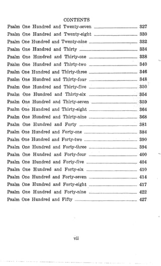 CONTENTS
Psalm One Hundred and Twenty-seven ...................................................... 327
Psalm One Hundred and Twenty-eight ...................................................... 330
Psalm One Hundred and Twenty-nine ............................................................ 332
Psalm One Hundred and Thirty ........................................................................ 334
Psalm One Hundred and Thirly-one ............................................................ 338
Psalm One Hundred and Thirty-two .......................................... 340
Psalm One Hundred and Thirty-three .......................................... 346
Psalm One Hundred and Thirty-€our ........................................................... 348
Psalm One Hundred and Thirty-five .......................................................... 350
Psalm One Hundred and Thirty-six ..............................................
Psalm One Hundred and Thirty-seven .................................................
Psalm One Hundred and Thirty-eight ..................................................
Psalm One Hundred and Thirty-nine ............................................................ 368
Psalm One Hundred and Forty ................................. ........................... 381
Psalm One Hundred and Forty-one ............................................................... 384
Psalm One Hundred and Forty-two ......... .............................. 390
Psalm One Hundred and Forty-four %
Psalm One Hundred and Forty-five
Psalm One Hundred and Forty-six ........................................................... 410
Psalm One Hundred and Forty-seven ............................................................ 414
Psalm One Hundred and Forty-eight ............................................................ 417
Psalm One Hundred and Forty-nine ............................................................ 422
Psalm One Hundred and Fifty .......................................................................... 427
<
Psalm One Hundred and Forty-three
vii
.. . . . . . . . . . . . . . . . . .......... . ~
 