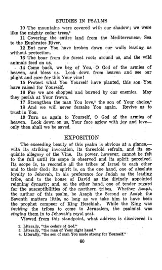 STUDIES IN PSALMS
10 The mountains were covered with our shadow; we were
11 Covering the entire land from the Mediterranean Sea
12 But now You have broken down our walls leaving us
I3 The boar from the forest roots around us, and the wild
j .14Come back, we beg of You, 0 God of the armies of
’ heaven, and bless us. Look down from heaven and see our
plight and care $or this Your vine!
15 Protect what You Yourself have planted, this son You
have raised for Yourself.
16 For we are chopped and burned by our enemies. May
they perish at Your frown.
17 Strengthen the man Ysou l0ve,3 the son of Your choice:
18 And we will never forsake You again. Revive us to
trust in You,
19 Turn us again to Yourself, 0 God of the armies of
heaven. Look down on us, Your face aglow with joy and love-
only then shall we be saved.
like the mighty cedar treesf2
to the Euphrates River.
without protection.
animals feed on us.
EXPOSITION
The exceeding beauty of this psalm is obvious at a glance,-
with its striking invocation, its threefold refrain, and its ex-
quisite allegory of the Vine. Its power, however, cannot be felt
to the full until its scope is observed and its spl’rit perceived.
Its ‘scope is, to reconcile all the tribes of Israel to each other
and to their God: its spirit is, on the ,one hand, one of absolute
loyalty to Jehovah, in his preference for Judlah as the leading
tribe, land to the house of David as the divinely appointed
reigning dynasty; and, on the other hand, one of tender regard
for the susceptibilities of the northern tribes. Whether Aimph,
the author of this psalm, be Asaph the Second or Asaph the
Seventh matters little, so long as we take him to have been
the prophet compeer of King Hezekiah. While the King was
inviting the tribes to come to Jerusalem, the psalmist was
singing them in to Jehovah’s royal seat.
Viewed from this standpoint, what address is discovered in
2. Literally, “the cedars of God.”
3. Literally, “the man of Your right hand.”
4. Literally, “the son of man You made strong for Yourself.”
60
 