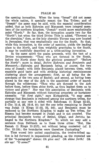 PSALM 80
the opening invocation. When the term “Israel” did not mean
the whole nation, it speci~allymeant the Ten Tribes; and of
“Joseph” the same may be said, with the especial consideration
added, that as both Ephraim and Manasseh were integral mem-
bers of the northern kingdom, “Joseph” would more emphatilmlly
point “North.” So far, then, the invocation counts two for the
“North”; but when the third Divine Title is added, “Throned on
the cherubim,” then, as the holy cherubic Throne was now located
in Jerusalem, that was emphatically one for the South. So that,
while this invocation, in the order of mention, yields the leading
place to the North, and then weightily gravitates to the South,
it may be truthfully described as a tribe-uniting Invocation.
In the same spirit the psalm proceeds, with the tact of a
Divine winsomeness: “Thou who art throned in the South,
before the North shew forth thy glorious presence !” “Before
the North”: more in detail, Befoye Ephraim and Benjamin and
Manasseh,-Ephraim and Manasseh being, of course, the two
sons of Joseph; with little Benjamin placed between them, with
exquisite good taste and with striking historical reminiscences
clustering about the arrangement; first, as all being the de-
scendants of the two sons of Rachel; and second, as having been
placed in the rear of the AY‘k in the appointed order of march
through the wilderness: “Thou who are throned in the Ark
before them, before them shine forth, as thou leadest them on to
victory and glory.” Nor was this association of Benjamin with
Ephraim and Manasseh without historical propriety or hortatory
necessity. “At first sight,” says Kirkpatrick, “it may seem ’
strange that Benjamin is reckoned among the northern tribes, for
partilally at any rate it sided with Rehoboam (1 Kings 12:21,
2 Chr. 11:3, 23, 15:8, 9); but the one tribe remaining to David
was Judah (1 Kings 11:13, 32, 36), and Benjamin must be
reckoned to the Northern Kingdom to make up Ten tribes, for
Simeon had becohe merged in Judah and is not counted, The
principal Benjamite towns of Bethel, Gilgal, and Jericho be-
longed to the Northern Kingdom.” To which we may add a
sentence from Delitzsch as to these three cities: “But, like
Ramah (1 Rings 15:21f), not without being contested (cf. 2
Chr. 13:19) ; the boundaries were therefore fluctuating.”
Thus wooed into united supplication, the twelve-tribed na-
tion is led forward in impassioned pleading, as the repeated use
of the “h-paragogic” shews: Oh give ea?! Oh shine forth! Oh
stir up! “0come!”
‘
,
61
 