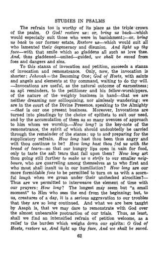 S’MJDIES IN PSALMS
The refrain too is worthy of its place as the triple crown
of the psalm. 0 God! restore us: or, bring us back-which
would especially suit those who were in banishment ;-or, b r h g
us back to our former estate, Restore us-which would suit all
who lamented their degeneracy and disunion. And light u p thy
face-with that smile which so gladdens all such as love thee.
And, thus gladdened-united-guided, we sMl be saved from
foes and dangers and sins.
To this stanza of invocation and petition, succeeds a stanza
of invocation and remonstrance. Only, now, the invocation is
shorter: Jehovah=the Becoming One; God of Hosts, with saints
and angels and elements at thy command, waiting to do thy will.
-Invocations are useful, as the natural outcome of earnestness ;
as apt reminders, to the petitioner )and his fellow-worshippers,
of the nature ,of the weighty business in hand-that we are
neither dreaming nor soliloquising, nor aimlessly wandering : we
are in the court of the Divine Presence, speaking to the Almigh’ty
-thud is our one present business. Moreover, Invocations are
turned into pleading$’by the choice of epithets to suit our need,
and by the accumulation of them as so many avenues of approach
to him whom, we worship.-How’ long? is the key-note of the
remonstrance, the spirit of which should undoubtedly be carried
through the remainder of the stanza: up to and. preparing for the
supplicatory refrain. How long hast thou been thus angry and
wilt thou continue to be? How long haat thou fed us with the
bread of team-so that our hungry lips open in vain for food,
only to taste the salt tears that fall upon them? ‘How long art
thou going still further to make us cc strife to our smaller neig-
bours, who are quarreli among themselves as to who first and
who most shall insult us in our humiliation? How long are our
more formidable foes to be permitted to turn on u8swith a scorn-
ful laugh when we groan under their unchecked atrocities?-
Thus are we permitted to interweave the element of time with
our prayers: How long? The longest may seem but “a small
moment” to Him who sees the end from the beginning; but, to
us, creatures of a day, it is a serious aggravation to our troubles
that they are so long continued. And what we are here taught
by Asaph is, that we may dare to remonstrate with God over
the almost unbearable protraction of our trials. Thus, as least,
shall we find an intensified refrain of petition welcome, as a
reilef to the burden which weighs down our spirits: 0 God of
Hosts, resbore us, And liight up thy face, And we shalt be saved.
62
 