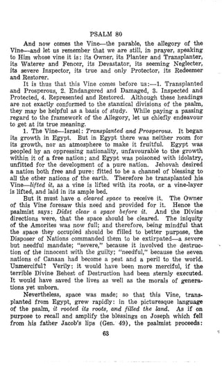 PSALM 80
And now comes the Vine-the parable, the allegory of the
Vine-and let us remember that we are still, in prayer, speaking
to Him whose vine it is: its Owner, its Planter and Transplanter,
its Waterer and Fencer, its Devastator, its seeming Neglecter,
iB severe Inspector, its true and only Protector, its Redeemer
and Restorer.
It is thus that this Vine comes before us:-1. Transplanted
and Prosperous, 2. Endangered and Damaged, 3. Inspected and
Protected, 4.Represented and Restored. Although these headings
are not exactly conformed to the stanzical divisions of the psalm,
they may be help-ful as a basis of study. While paying a passing
regard to the framework of the Allegory, let us chiefly endeavour
to get at its true meaning.
1. The Vine-Israel : Transplanted and Prosperous. It began
its growth in Egypt. But in Egypt there was neither room for
its growth, nor an atmosphere to make it fruitful. Egypt was
peopled by an oppressing nationality, unfavourable to the growth
within it of a free nation; and Egypt was poisoned with idolatry,
unfitted for the development of a pure nation. Jehovah desired
a nation both free and pure: fitted to be a channel o’f blessing to
all the other nations of the earth. Therefore he transplanted his
Vine-lifted it, as a vine is lifted with its roots, or a vine-layer
is lifted, and laid in its ample bed.
The Owner
of this Vine foresaw this need and provided for it. Hence the
psalmist says: Didst clear a space befoye it. And the Divine
directions were, that the space should be cleared. The iniquity
of the Amorites was now full; and therefore, being mindful that
the space they occupied should be filled to better purpose, the
Disposer of Nations commanded them to be extirpated-a severe
but needful mandate; “severe,” because it involved the destruc-
tion of the innocent with the guilty; “needful,” because the seven
nations of Canaan had become a pest and a peril to the world.
Unmerci-ful? Verily: it would have been more merciful, if the
terrible Divine Behest of Destruction had been sternly executed.
It would have saved the lives as well as the morals of genera-
tions yet unborn,
Nevertheless, space was made; so that this Vine, trans-
planted from Egypt, grew rapidly: in the picturesque language
of the psalm, it rooted its rolots, and filled the land. As if on
purpose to recall and amplify the blessings on Joseph which fell
from his father Jacob’s lips (Gen. 49), the psalmist proceeds:
63
But it must have a cleared space to receive it.
<
 
