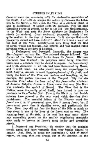STUDIES IN ,PSALMS
Covered were the mountains with its shade-the mountains of
the South, And with its boughs the cedars of Gocl-on the Leba-
non to the North, a feat which the Vine, as a climbing plant, is
accomplish; It thrust forth its branches, with the true
thrusting power of growth, as far as the sea-the Mediterranean,
to the West; and unto the River (Nahar=the Euphrates) its
shoots (or suckers). Great (outward) prosperity, nearly if not
quite realised in the days of Solomon. Is it strange that such
prosperity should not have endured? Alas! there was a worm at
the root of this Vine. Idolatry-the very thing that the God
of Israel would not tolerate-had entered and was making rapid
advances even in the days of Solomon.
2. Endangered and Damaged.-Inwardly, the danger was
Sin-flagrant national Sin, The outward danger followed. The
Owner of the Vine himself Groke down its fences. His o m
character was involved: his purposes were being thwarted :
there was a needs-be that he should interpose. Self-consistency
and truth demanded it: all this had been threatened by Moses,
and it must come. AH who passed along the way-Egypt to
meet Assyria, Assyria to meet Egypt-plucked of ibs fmit; and
verily the fruit of this Vine was luscious and tempting; as, for
example, the golden treasures of the Temple! Pity the de-
fenceless Vine! when the boar out of the forest=the wild-boar
of Assyria, Babylon, Greece or Rome, came thmat way (the Boar
was anciently the symbol of Rome). The Vine, that is the
Nation, more frequently pitied itself, than turned in true re-
pentance to its offended God. True to the life it is, that Jewish
scholars have punned on the very word which describes their
punishment, The essential letters of the Hebrew word for
forest are Y, R: if pronounced Vmr, then it means forest; but if
pronounced ye-or then it signifies river, and particularly the
Nile. Now, they did not fear the Boar of the Nile so much as
they stood in awe of the Boar of the forest east or west. The
roaming beast of the field, in the next line, may mean-either
any marauding power, or the smaller neighboring monarchs
ever ready to browse on Israel's most tender and promising
shoots.
3. Inspeated and Protected.-No wonder that the psalmist
should again and more earnestly than ever betake himself to
prayer. And, first, he prays for inspection: 0 God of hosts!
return, we pray thee look around out of the heavens-on the
64
 