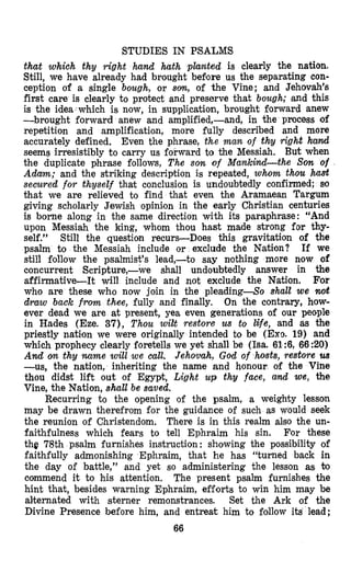 STUDIES IN PSALMS
that which thy right hand hath planted is clearly the nation.
Still, we have already had brought before us the separating con-
ception of s single bough, or s a , of the Vine; and Jehovah’B
first care is clearly to protect and preserve that bough; ,and this
is the idea which is now, in supplication, brought forward anew
-brought forward anew and amplified,-and, in the process of
repetition and amplification, more fully described and more
accurately defined. Even the phrase, the man of thy right hamd
seems irresistibly to carry us forward $0 the Messiah. But when
the duplicate phrase follows, The son of Mankind-the Son of
Adam; and the striking description is repeated, whom thou harrt
secured for thyself that conclusion is undoubtedly confirmed; SO
that we are relieved to find that even the Aramaean Targum
giving scholarly Jewish opinion in the early Christian centuries
is borne along in the same direction with its paraphrase: “And
upon Messiah the king, whom thou hast made strong for thy-
self.” Still the question recurs-Does this gravitation of the
psalm to the Messiah include or exclude the Nation? If we
still follow the psalmist’s lead,-to say nothing more now of
concurrent Scripture,-we shall undoubtedly answer in the
affirmative-It will include and not exclude the Nation. For
who are these who now join in the pleading-So shalt we noit
draw back from thee, fully and finally, On the contrary, how-
ever dead we are at present, yea even generations of our people
in Hades (Eze. 37), Thou wiEt restore us to l4fe, and as the
priestly natifon we were originally intended to be (Exo. 19) and
which prophecy clearly foretells we yet shall be (Isa. 61:6, 66 :20)
And ocn thy name will we call. Jehovah, God of hosts, restore us
-us, the nation, inheriting the name and honour of the Vine
thou didst lift out of Egypt, Light up thg face, and we, the
Vine, the Nation, shall be saved.
Recurring to the opening of the psalm, a weighty lesson
may be drawn therefrom for the guidance of such as would seek
the reunion of Christendom. There is in this realm also the un-
faithfulness which fears to tell Ephraim his sin. For these
the 78th psalm furnishes instruction : showing the possibility of
faithfully admonishing Ephraim, that he has “turned back in
the day of battle,” and yet so administering the lesson as 60
commend it to his attention. The present psalm furnishes the
hint that, besides warning Ephraim, efforts to win him may be
alternated with sterner remonstrances. Set the Ark of the
Divine Presence before him, and entreat him to follow its lead;
66
 