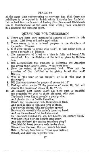 PSALM 80
at the same time endeavouring to convince him that there are
privileges to be enjoyed in Judah which Ephraim has forfeited.
Let US hold fast the honour of having first denounced Divisional-
ism in Christendom: at the same time wooing back wanderers
in a generous and winsome spirit.
1,
2,
3.
4.
6.
6.
7.
8.
9.
10.
QUESTIONS FOR DISCUSSION
There are some very meaningful figures of speech in this
psalm. List them and make application.
There seems to be a national purpose in the structure of
the psalm. Discuss.
Is it ever proper to argue with God? Is this being done in
verse 1through 7? Discuss.
The comparison of Israel to a vine is fully and beautifully
described. List the divisilons of the text as given by Rother-
ham.
God accomplished two purposes in defeating the Amorites
and giving their land to Israel. What were they?
Note the extent of the conquered land. Were not the
promises of God fulfilled as to giving Israel the land?
Discuss.
Who is “the boar of the forest”?; or is it “the boar of
the river”?
Did God ever answer the prayer of verses 14,15?
Perhaps when we fulfill the promise of verse 18, God will
answer the prayers of verses 14, 15, 17, 19.
An English poet named Mant has done such a beautiful
job poetically we wish t o share his poem with you.
Thy hands from Egypt brought a goodly vine,
And planted fair in fertile Palestine;
Clear’d for its grasping roots th’unpeopled land,
And gave it high to rise, and firm to stand.
Far o’er the eternal hills her shadow spread,
Her tendrils wreath’d the cedar’s towering head;
And, as the centre of the land she stood,
Her branches reach’d the sea, her boughs the eastern flood.
Why hast Thou now her hedges rent aw’ay,
And left her bare, the passing traveler’s prey?
The field-fed beast devours each tender shoot,
Fierce from the wood the boar assails her root.
Return, 0 God; from heaven Thine eyes incline ;
Behold, and visit thia neglected vine:
67
 