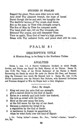 STUDIES IN PSALMS
Regard the plant, Phou once didst love so well,
And chief Thy pleasant branch, the hope of Israel.
Burnt though she be and rent, her haughty foe
The deathful terrors of Thy wrath shall know.
But on the man, by Thee with strength array’d,
The Son of Man by Thee for conquest made,
Thy hand shall rest; till we Thy triumphs see,
Resound Thy praise, and still remember Thee.
Turn us again, Thou God of heav’n’s high powers,
Beam with Thy radiance forth, and peace shall. still be ours.
P S A L M 8 1
DESCRIPTIVE TITLE
A Mission-Bong, to be Sung to the Northern Tribes.
ANALYSIS
Stanza I., vers. 1-5, A Festive Celebration Invoked; in which People,
Levites, and Priests can Recall the Early History of the Nation. Stanza II.,
vers. 6-l’0, The Voice of the Divine Redeemer of the Nation is H a d ;
Recounting the Deeds by which He made the Nation His Own, and Summar-
ising the Covenant into h He Entered with it. Stanza III., vers. 11-16,
Divine Lamentation over Nation’s Past Failures, with Renewed Invitations
and Promises designed to Win the People back to theit Allegiance.
(Lm.) By Asaph.
1 Ring out your joy unto God our strength,
give a sacred shout to the God of Jacob:
2 Raise ye a melody and hold forth1 the timbrel,
the lyre SO sweet with the lute :
3 Blow at the new moon the horn,
at the full moon for the day of our feast.
4 Because a statute for Israel it is,
a regulation by the God of Jacob:
6 A testimony in Joseph he appointed it,
when he went forth over the land of Egypt :
1. Or: ’‘bring hither”-leeser, Dr., Per.; “strike”-Carter ; “sound”-
Del., Kp.
68
 