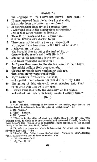 6
7
8
9
10
11
12
13
14
16
16
PSALM 83.
the language2 of One I have not known I now hear:--8
“I have removed from the burden his shoulder,
his hands4from the basket6are set free?
In distress thou didst cry and I rescued thee,
I answered thee in the hiding-place of thunder,‘
I tried thee at the waters of Meribah
‘Rear 0 my people and 1will adjure thee,
0 Israel If thou wilt hearken to me
There must not be within thee a strange GOD,
nor mayest thou bow down to the GOD of an alien:
I Jehovah am thy God,
who brought thee up out of the land of Egypt :
Open wide thy mouth and I will fill8it.’”
But my people hearkened not to my voice,
and Israel consented not unto me:
Bo I gave them over to the stubbornness of their heart,
they might walk in their own counsels;
Oh that my people were hearkening unto me,
that Israel in my ways would walk.
Right soon their foes would I subdue,
,and against their adversaries would I turn my hand:
The haters of Jehovah would come cringing unto him?
so let their own time be to the ages:
I would feed thee with the choicestlo of the wheat,
and out of the rock with honey would I satisfy thee.ll
(Nm.)
2. Ml.: “lip.”
3. “The Psalmist, speaking in the name of the nation, says that at the
4. MI.: “palms.”
6. “Hod”-Thrupp.
6. Ml.: ‘Lpassed.”
7. “That is, in the pillar of cloud; cp. 18:11, Exo. 14:19, 24”-Dr. “The
thunder-cloud, in which he at once revealed and concealed Himself, thundering
down Israel’s foes (which is to be understood more especially of the passage
through the Red Sea; vid. 77:19)”-Del.
8. “A believing yearning, which is hungering for grace and eager for
salvation (119:131) !”-Del.
9. “Should offer €Iattery unto him”-Leeser ; “crouch to him”-Carter ;
“Their haters would have to €awn on them”-P.B.
10. MI. : “marrow-fat.”
11. Cp. Deu. 32:13.
Exodus Israel first learnt to know the voice of its Deliverer”-&.
69
 