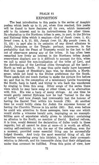 PSALM 81
EXPOSITION
The best introduction to thics psalm is the series of Asaphic
psalms which leads up to it; yet, when thus reached, this psalm
will be found to have features all its own, which immensely
add to its interest and to its instructiveness for other times.
Its adaptation to the Northern tribes is seen, in part, in the Divine
and National titles which it employs-God of Jaaob (vers. 1, 4);
Israel (vers. 4, 8, 11, 13), Joseph (ver. 5), My people (vers. 8,
11, 13) : in part also in its omission of any direct allusions CO
Judah, Jerusalem or the Temple: perhaps, moreover, in the
probability that the Feast of Trumpets would be the last to fall
out of observance among any of the tribes, It has often been
remarked how lively an interest in the Northern tribes Asaph
everywhere displays; nor is it difficult to account for this, when
we call to mind the non-localisation of the tribe of Levi, and
the distribution of the Levitical cities throughout all the land-
North as well as South, It may thus quite easily have happened
that this Asaph of Hezekiah’s days was, by dlomicile, a North-
erner, while yet loyal to the Divine preference for the South.
There needs but one touch further to make the picture live before
us; and that is, the conception of a missionary Levite traversing
the North, harp in hand, and trying to win back the wanderers
by singing to them this song. Other songs of the series there
were which he may have sung at other times, or in alternation
with this. At one time he
would gently remind Ephraim how he had “turned in the day
of battle,” and how Joseph had irrevocably lost the honour of
having the Sacred Tent within his bounds (78). At another
time he would boldly claim for Judah the supreme honour of
having the Cherubic Throne in his midst (80). But, even before
he could win attention to those messages, here was one which
would strike a winsome herald note, impinging on no suscepti-
billities save of aspostates wholly given to idolatry : containing
no allusion to the South, no mention of David. Radical reform,
it is true, would demand the declaration of fuller truth in these
regards; but all cannot be done at once-it is worth an effort,
costing self-restraint, to win the ear of the rebellious, even for
a moment, provided some essential thing can be successfully
lodged therein. And truly the most essential thing of all, for
Israelites wandering away into idolatry, is here : their covenant-
relation to Jehovah, and his inexorable claim that their obligations
under that covenant be fulfilled. From this point of view, how
71
His was a harp of many strings.
 