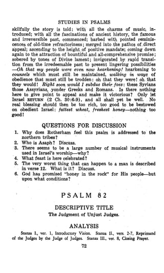 STUDIES IN PSALMS
skilfully the story is told: with all the charms of music, in-
troduced; with all the fascinations of ancient history, the famous
and irreversible past, commenced; barbed with pointed reminis-
cences of old-time refractoriness ;merged into the pathos of direct
ng to the height of positive mandate; coming down
traction of bountiful and all-comprehensive promise ;
sobered by tones of Divine lament; invigorated by rapid transi-
tion from the irredeemable past to present lingering possibilities
-Oh Chat my people were even now hearkening! hearkening to
counsels which mast still be maintained, walking in ways of
obedience that must still be trodden: oh that they were! at
they would! Right s o q would I subdue their foes: these Syrians
those Assyrians, .yonder Greeks and Romans. Is there nothing
here to give point to appeal and make it victorious? Only let
Israel RETURN (2 Ch. 30:679), and all shall yet be well. No
real blessing should then be too rich, too good to be bestowed
on obedient Israel : fattest whwt, freshest honey-nothing too
good!
1.
2.
3.
4.
5.
6.
QUESTIONS FOR DISCUSSION
Why does Riotherham feel this psalm is addressed to the
northern tribes?
Who is Asaph? Discuss.
There seems to be a large number of musical instruments
used in Israel’s worship-why ?
What feast is here celebrated?
The very worst thing that can happen to a man is described
in verse 12. What is it? Discuss.
God has promised “honey in the rock” for His people-but
upon what conditions?
P S A L M 8 2
DESCRIPTIVE TITLE
The Judgment of Unjust Judges.
ANALYSIS
Stanza I., vet. 1, Introductory Vision. Stanza II., vers. 2-7, Reprimand
of the Judges by the Judge of Judges. Stanza III., ver. 8, Closing Prayer.
?2
 