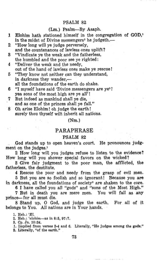 PSALM 82
(Lm.) Psalm-By Atsaph.
Elohim hath stationed himself in the congregation of GOD,I
in the midst of Divine messengers2 he judgeth.-
“Howlong will ye judge perversely,
and the countenances of lawless ones uplift?
“Vindicate ye the weak and the fatherless,
the humbled and the poor see ye righted:
“Deliver tlhe weak and the needy,
out of the hand of lawless ones make ye rescue!
“They know not neither can they understand,
in darkness they wander,-
all the foundations of the earth do shake.
“I myself have said ‘Divinemessengers are ye3?
yea sons of the most high are ye all’!
But indeed as mankind shall ye die,
‘andas one of the princes shall ye fall.”
Oh arise Elohim! oh judge the earth!
surely thou thyself wilt inherit all natimohs.
mm.1
PARAPHRASE
PSALM 82
~
God stands up to open heaven’s court. He pronounces judg-
2 How long will you judges refuse to listen to the evidence?
3 Give fair judgment to the poor man, the afflicted, i?he
4 Rescue the poor and needy from the grasp of evil men.
5 But you are so foolish and so ignorant! Because you are
in darkness, all the foundations of society2are shaken to the core.
6 I have called you all “gods” and “sons of the Most High.”
7 But in death you are mere men. You will fall a5 any
prince-ffior all must die.
8 Stand up, 0 God, and judge the earth. For all of it
belongs to You. All nations are in Your hands,
ment on the judgesel
Haw Icong will you shower special favors on the wicked?
fatherless, the destitute.
1. Heb.: ’El.
2. Heb.: ’elohim-as in 8 5 , 97:T.
3. Cp. Jn. 10:34.
1. Implied from verses 2-4 and 6. Literally, “He judges among the gods.”
2. Literally, “of the earth.”
73
 