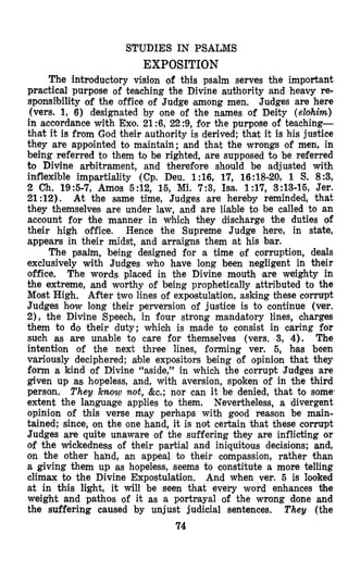 STUDIES IN PSALMS
EXPOSITION
The introductory vision of this psalm serves the important
practical purpose of teaching the Divine authority and heavy re-
sponsibility of the office of Judge among men. Judges are here
(vers. 1, 6) designated by one of the names of Deity (elohim)
in accordance with Exo. 21 :6, 22 :9, for the purpose of teaching-
that it is from God their authority is derived; that it is his justice
they are appointed to maintaifi; and that the wrongs of men, in
being referred to them to be righted, are supposed to be referred
to Divine arbitrament, and theresore should be adjusted with
inflexible impartiality (Cp. Deu. 1:16, 17, 16:18-20,1 S. 89,
2 Ch. 195-7, Amos 5:12, 15, Mi. 7:3, Isa. 1:17, 3:13-15, Jer.
21:12). At the same time, Judges are hereby reminded, that
they themselves are under law, and are liable to be called to an
account for the manner in which they discharge the duties of
their high office. Hence the Supreme Judge here, in state,
appears in their midst, and arraigns them at his bar.
The psalm, being designed for a time of corruption, deals
exclusively with Judges who have long been negligent in their
office. The words placed in the Divine mouth ‘are weighty in
the extreme, and worthy of being prophetically attributed to the
Most High. After two lines of expostulation, asking these corrupt
Judges how long their perversion of justice is to continue (ver.
2), the Divine Speech, in four strong mandatory lines, charges
them to do their duty; which is made to consist in caring for
such as are unable to care for themselves (vers. 3, 4). The
intention of the next three lines, forming ver. 5, h’as been
variously deciphered; able expositors being of opinion that they
form a kind of Divine “aside,” in which the corrupt Judges are
given up as hopeless, and, with aversion, spoken of in the third
person. They know not, &c.; nor can it be denied, that to somei
extent the language applies to them. Nevertheless, a divergent
opinion of this verse may perhaps with good reason be main-
tained; since, on the one hand, it is not certain that these corrupt
Judges are quite unaware of the suffering they are inflicting or
of the wickedness of bheir partial and iniquitous decisions; and,
on the other hahd, an appeal to their compassion, rather than
a giving them up as hopeless, seems to constitute a more telling
climax to the Divine Expostulation. And when ver. 5 is looked
at in this light, it will be seen that every word enhances the
weight and pathos of it as a portrayal of the wrong done and
the suffering caused by unjust judicial sentences. They (the
74
 
