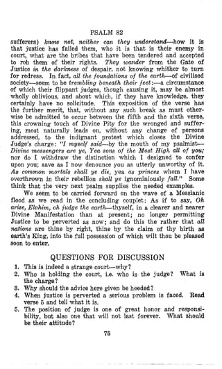PSALM 82
sufferers) know not, neither can. they unnderstand-how it is
that justice has failed them, who it is that is their enemy in
court, what are the bribes that have been tendered and accepted
to rob them of their rights. They wander from the Gate of
Justice in the darkness of despair, not knowing whither to turn
for redress. In fact, at1 the foundations of the earth-of civilised
society-seem to be trembling beneath their feet :-a circumstance
of which their flippant judges, though causing it, may be almost
wholly oblivilous, and about which, if they have knowledge, they
certainly have no solicitude. This exposition of the verse has
the further merit, that, without any such break as must other-
wise be admitted to occur between the fifth and the sixth verse,
this crowning touch of Divine Pity for the wronged and suffer-
ing, most naturally leads on, without any change of persons
addressed, to the indignant protesit which closes the Divine
Judge’s charge: “I myself said-by the mouth of my psalmist-
Divine messengers are ye, Yea sons of the Most High all of you;
nor do I withdraw the distincition which I designed to confer
upon you; save as I now denounce you as utterly unworthy of it.
As common mortals shall ‘ye die, yea as princes whom I have
overt7hrown in their rebellion shall ye ignominiously fall.” Some
think that the very next psalm supplies the needed examples.
We seem to be carried forward on the wave of a Messianic
flood as we read in the concluding couplet: As if to say, Oh
arise, Elohim, oh judge the earth-thyself, in a clearer and nearer
Divine Manifestation than at present ; no longer permitting
Justice to be perverted as now; and do this the rather that all
nations are thine by right, thine by the claim of thy birth ais
earth’s King, into the full possession of which wilt thou be pleased
soon to enter.
QUESTIONS FOR DISCUSSION
1. This is indeed a strange court-why?
2. Who is holding the count, i.e. who is the judge?
the charge?
3. Why sh~ouldthe advice here given be heeded?
4. When justice is perverted a serious problem is faced. Read
verse 5 and tell what it is.
6. The position of judge is one of great honor and responsi-
bility, but also one that will not last forever. What should
be their attitude?
Wihat is
75
 