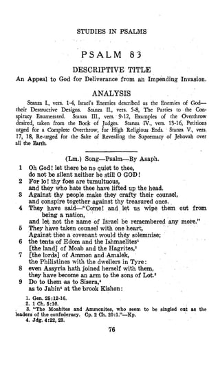 STUDIES IN PSALMS
P S A L M 8 3
DESCRIPTIVE TITLE
An Appeal to God for Deliverance from an Impending Invasion,
ANALYSIS
Stanza I., vers. 1-4,Israel’s Enemies described as the Enemies of God-
their Destructive Designs. Stanza IL, vers. 5-8, The Parties to the Can-
spiracy Enumerated. Stanza III., vers. 9-12, Examples of the Overthrow
desired, taken from the Book of Judges. Stanza IV., vers. 13-16, Petitions
urged for a Complete Overthrow, for High Religious Ends. Stanza V., vers.
17, 18, Re-urged for the Sake of Revealing the Supremacy of Jehovah over
all the Earth.
(Lm.) Song-Psalm-By Asaph.
Oh God! let there be no quiet to thee,
do not be silent neither be still 0 GOD!
For lo! thy foes are tumultuous,
and they who hate thee have lifted up the head.
Against thy people make they crafty their counsel,
and conspire together against thy treasured ones.
They have said-“Come! and let us wipe them out from
being a nakion, ’
and let not the name of Israel be remembered any more.”
They have taken counsel with one heart,
Against thee a covenant would they solemnise;
the tents of Edom and the Ishmaelitesl
[the land] of Moab and the Hagrites,2
[the lords] of Ammon and Amalek,
the Philistines with the dwellers in Tyre :
even Assyria hath joined herself with them,
they have become an arm to the sons of Lot.3
Do to them ss 60 Sisera,’
as to Jabin4at the brook Kishon:
1. Gen. 25:12-16.
2. 1 Ch. 6:lO.
, 3, ‘“The Moabites and Ammonites, who seem to be singled out as the
leaders of the confederacy. Cp. 2 Ch. 20:1.”-Kp.
4. Jdg. 4:22, 23.
76
 