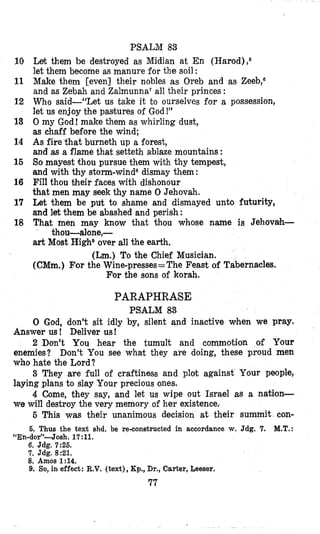 PSALM 83
Let them be destroyed as Midian at En (Harod) ,6
let them become as manure for the soil :
Make them [even] their nobles as Oreb and as Zeeb,s
and as Zebah and Zalmunna7all their princes :
Who said-“Let us take it to ourselves for a possession,
let us enjoy bhe pasitures of God!”
0 my God! make them as whirling dust,
as chaff before the wind;
As fire that burneth up a forest,
and as a flame that setteth ablaze mountains :
So mayest thou pursue them with thy tempest,
and with thy storm-wind8dismay them:
FiII thou Gheir faces with dishonour
that men may seek thy name 0 Jehovah.
Let them be put to shame and dismayed unto futurity,
and let them be abashed and perish:
That men may know that thou whose name is Jehovah-
art Most HighDover all the earth.
(Lm.)To the Chief Musician.
(CMm.) For the Wine-presses= The Feast of Tabernacles.
For the sons of korah.
thou-alone,-
10
11
12
13
14
16
16
17
18
PARAPHRASE
PSALM 83
0 God, don’t sit idly by, silent and inactive when we pray,
Answer us ! Deliver us!
2 Don’t You hear the tumult and commotion of Your
enemies? Don’t You see what they are doing, these proud men
who hate the Lord?
3 They are full of craftiness and plot against Your people,
laying plans to slay Your precious ones.
4 Come, they say, and let us wipe out Israel as a nation-
we will destroy the very memory of her existence.
5 This was their unanimous decision at their summit con-
6. Thus the text shd. be re-constructed in accordance w.Jdg. 7. M.T.:
“En-dor”4osh. 17:ll.
6. Jdg. 7:26.
7. Jdg. 8:21.
8. Amos 1:14.
9. So,in effect: R.V. (text), Kp., Dr.,Carter, Leeser.
77
 
