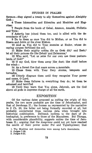 STUDIES IN PSALMS
ference-they signed a treaty to ally themselves against Almighty
God-
6 These Ishmaelites and Edomites and Moabites and Hag-
rites;
7 People from the lands of Gebal, Ammon, Amalek, Philistia
and Tyre;
8 Assyria has joined them too, and is allied with the de-
scendants of L0t.l
9 Do to them as once You did to Midian, or as You did to
Sisera and Jabin at the river Kishon.
10 And as You did to Your enemies at Endor, whose de-
caying corpses fertilized the soil.
11 Mjake their mighty as Oreb did,2 and Zeeb;2
let all their princes die like Z
12 Who said, “Let us r own use these pasture-
lands of God!”
13 0 my God, blow them away like dust; like chaff before
the wind-
14 As a forest fire that roars across a mountain.
15 Chase them with Your fiery storms, tempests and
disgrace them until they recognize Your pbwer
17 Make them failures in everything they do; let them be
18 Until they learn that You alone, Jehovah, are the God
and name, 0 Lord.
ashamed and terrified
above all gods in supreme charge of all the earth.
EXPOSITION
Of the various dates proposed as suiting the origin of this
psalm, the two more probable are the time of Jehoshaphat, and
that of Jeroboam 11.:the former as represented by the narrative
in 2 Ch. 20, the latter not being formally recorded at all, but
probably conjectured from various data when brought into
historical combination. Delitzsch inclines to the days of Je-
hoshaphat, in preference to those of the Maccabees. But Thrupp,
with considerable plausilbility, suggests rather the time of Jero-
boam 11.: arguing thak the Ass&ans could not yet have reached
the zenith of their power under Pul and Tiglathpileser; that
1. The Moabites and Ammonites were among Lot’s descendants.
2. Judges 7:26.
3. Judges 8:21.
78
 
