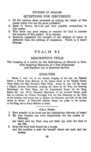 STUDIES IN PSALMS
QUESTIONS FOR DISCUSSION
1. Of the various dates proposed as suiting the origin of this
psalm which two are the more probable?
2. Read I1 Clhron. 2O:l-14 and find possible connections to
this psalm.
3. Was there any good reason or reasons for
the prayers of this psalm? If so discuss.
4. Someone suggested the thought of the defense of honor is
different than the seeking of vengeance. Which is it here?
Discuss.
P S A L M 8 4
DESCRIPTIVE TITLE
The Longing of a Levite for the Habitations of Jehovah in Zion,
with Inspiring Memories of a Fast Pilgrimage
and Exultant Joy in Renewed Service.
ANALYSIS
Stanza I., vers. 1-4, In the Intense Longing of his soul, the Psalmist
Draws a Picture from Memory of the Joyous Scene in the Temple Courts,
where Birds and Men Evermore Offer Praise. Stanza II., vers. 5-9, He traces
a Pilgrim Journey Zionwards; recalling the Cheer by the Way, the Growing
Enthusiasm, the Final Hope, and the Impassioned Prayer for the King.
Stanza III., vers. 10-12, Renewed Experience of his Levitical Duties, leads
him to Contrast his Present Pcrivileges with his Past Detention in the Tents
of the Lawless; and moves him to Admire tho Character and Gifts of the God
whom he Serves. A ,Three-fold Refrdilz Adapts the psalm to the Leuites,
to the King, and to Every Believer in Israel.
(Lm.) Psalm.
1 How greatly to be loved are thy habitations Jehovah of hosts!
2 My soul longeth yea even languisheth for the courts of
my heart and my flesh ring out their joy unto the God of
3 Even the bird hath found her a house,
and the swallow a nest for herself where she hath laid her
Jehovah,
my life.
young:
80
 