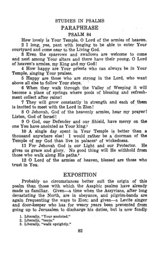 STUDIES IN PSALMS
PARAPHRASE
PSALM 84
How lovely is Your Temple, 0 Lord of the armies of heaven.
2 I long, yes, pant with longing to be able to enter Your
courtyard and come near to the Living God.
3 Even the sparrows and swallows are welcome to come
and nest among Your altars and there have their young, 0 Lord
of heaven’s armies, my King and my God!
4 How happy are Your priests who can always be in Your
Temple, singing Your praises.
5 Happy are those who are strong in the Lord, who want
above all else to follow Your steps,
’
6 When they walk through the Valley of Weeping it will
become a place of springs where pools of blessing and refresh-
ment collect after rains!
7 They will grow constantly in strength and each of them
is invited to meet with the Lord in Zion!
8 0 Jehovah, God‘of the heavenly armies, hear my prayer!
Listen, God of Israel !
9 0 God, our Defender and our Shield, have mercy on the
one You have anointed as Your king.l
10 A single day spent in Your Temple is better than a
thoussand anywhere else! I would rather be a‘doorman of the
Temple of my God than live in palaces2 of wickedness.
He
gives us grace and glory. No good thing will He withhold from
those who walk along His pathsOa
12 0 Lord of the armies of heaven, blessed are those who
trust in You.
11 For Jehovah God is our Light and our Protector.
EXPOSITION
Probably no circumstances better suit the origin olf this
psalm than those with which the Asaphic psalms have already
made us familiar. Given-a time when the Assyrians, d t e r long
devastating the North, are in abeyance, and pilgrim-bands are
again frequenting the ways to Zion; and given-a Levite singer
and doordkeeper who has for weary years been prevented from
going up to Jerusalem to discharge his duties, but is now fondly
1. Literally, “Your anointed.”
2. Literally, “tents.”
3. Literally, “walk uprightly.”
82
 