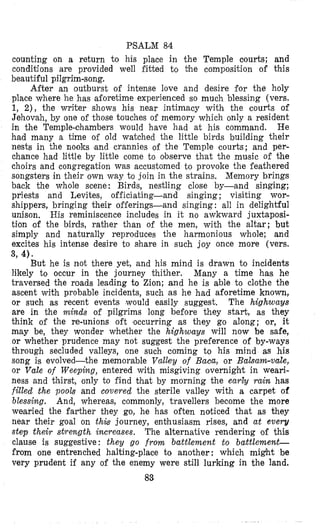 PSALM 84
counting on a return to his place in the Temple courts; and
conditions are provided well fitted to the composition of this
beautiful pilgrim-song.
After an outburst o i intense love and desire for the holy
place where he has aioretime experienced so much blessing (vers.
1, 2), the writer shows his near intimacy with the courts of
Jehovah, by one o i those touches of memory which only a resident
in the Temple-chambers would have had at his command. He
had many a time of old watched the little birds building their
nests in the nooks (and crannies of the Temple courts; and per-
chance had little by little come to observe that the mnsic of the
choirs and congregation was accustomed to provoke the feathered
songsters in their own way to join in the strains, Memory brings
back the whole scene: Birds, nestling close by-and singing;
priests and Levites, officiating-and singing ; visiting wor-
shippers, bringing their offerings-and singing : all in delightful
unison. His reminiscence includes in it no awkward juxtaposi-
tion of the birds, rather than of the men, with the altar; but
simply and naturally reproduces the harmonious whole; and
excites his intense desire to share in such joy once more (vers.
3, 4).
But he is not there yet, and his mind is drawn to incidents
likely to occur in the journey thither. Many a time has he
traversed the roads leading to Zion; and he is able to clothe the
ascent with probable incidents, such as he had aforetime known,
or such as recent events would easily suggest. The highways
are in the minds of pilgrims long before they start, as they
think of the re-unions oft occurring as they go along; or, it
may be, they wonder whether the highways will now be safe,
or whether prudence may not suggest the preference of by-ways
through secluded valleys, one such coming to his mind as his
song is evolved-the memorable Valley of Baca, or Balsam-vale,
or Vale of Weeping, entered with misgiving overnight in weari-
ness and thirst, only to find that by morning the early rain has
filled the pools and covered the sterile valley with a carpet of
blessing. And, whereas, commonly, travellers become the more
wearied the farther they go, he has often noticed that as they
near their goal on this journey, enthusiasm rises, and at every
step their strength increases. The alternative rendering of this
clause is suggestive : they go from battlement to baitlememt-
from one entrenched halting-place to another : which might be
very prudent if any of the enemy were still lurking in the land.
83
 