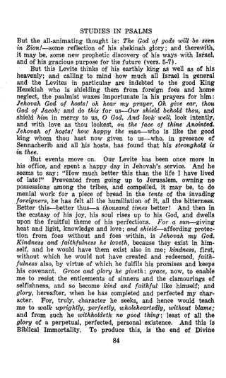 STUDIES IN PSALMS
But the all-animating thought is: The God of gods will ,be si5m
in Zion!-some reflection of his shekinah glory ; and theredkh,
it may be, some new prophetic discovery of his ways with Israel,
and of his gracious purpose for the future (vers. 5-7).
But this Levite thinks of his earthly king as well as of his
heavenly; .and calling to mind how much all Israel in general
and the Levites in particular are indebted to the good King
Hezekiah who is shielding them from foreign foes and home
neglect, the .psalmist waxes importunate in his prayers for him :
Jehovah God of hosts! oh hear m y prayer, Oh give ear, thou
God of Jacob; and do this for us-Our shield behold thou, and
shield him in mercy to us, 0 God, And look*well, look intently,
and with love as thou lookest, on the face of thine Anointed.
Jehovah of hosts! how happy the man-who is like the good
king whom thou hast now given to us-who, in presence of
Sennacherib and all his hosts, has found that his stronghold is
in thee.
But events move on. Our Levite has been once more in
his office, and spent a happy day in Jehovah’s service. And he
seems to say: “How much better this than the life I have lived
of late!” Prevented from going up to Jerusalem, owning no
possessions among the tribes, and compelled, it may be, to do
menial work for a piece of bread in the tents of the invading
foreigners, he has felt all the humiliation of it, all the bitterness.
Better this-better thus-a thousand times better! And then in
the ecstasy of his joy, his soul rises up to his God, and dwells
upon the fruitful theme of his perfections. For a subgiving
heat and light, knowledge and love; amd shield-affording protec-
tion from foes without and foes within, is Jehwah m y God.
Kindness and faithfulness he loveth, because they exist in him-
self, and he would have them exist also in me; kindness, first,
without which he would not have created and redeemed, faith-
fulness also, by virtue of which he fulfils his promises and keeps
his covenant. Grace and glory he giveth: grace, now, to enable
me to resist the enticements of sinners and the clamourings of
selfishness, and so become kind and faithful like himself; and
glow, hereagter, when he has completed and perfected my char-
acter. For, truly, character he seeks, and hence would teach
me to walk uprightly, perfectly, wholeheartedly, without blame;
and from such he withholdeth no good thing: least of all the
glory of a perpetual, perfected, personal existence. And this is
Biblical Immortality. To produce this, is the end of Divine
a4
 