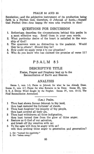 PSALM 84 AND 85
Revelation ;and the subjective instrument of its production being
faith in a Perfect God, therefore, 0 Jehozrah of hosts,-thyself
that Perfect One-how happy the man who trusteth in thee!
QUESTIONS FOR DISCUSSION
1, Rotherham describes the circumstances behind this psalm in
a most effective way. Retell them in your own words.
2, What particular desire of the heart is satisfied in the wor-
ship of God?
3. The sparrows were no distraction to the psalmist. Would
they be to others? Should they be?
4, How could we apply verse 4 to our situation?
6, Who do you know who has claimed the promise of verse 11?
P S A L M 8 5
DESCRIPTIVE TITLE
Prailse, Prayer and Prophecy lead up to the
Reconciliation of Earth and Heaven.
ANALYSIS
Stanza I., vers. 1-3, Praise to Jehovah for what he has Already Done.
Stanza IIL, vers.
Stanza IV., vers. 10-13, The
Stanza II., vers. 4-7, Prayer for what Remains to be Done.
8, 9, A Divine Ward Sought by the Prophet.
Final Reconciliation Announced.
(Lm.) Psalm.
1 Thou hast shewn favour Jehovah to thy land,
thou hast restored the fortunes1 of Jacob,
2 Thou hast forgiven2the iniquity of thy people,
thou hast covered all their sin,
3 Thou hast withdrawn all thine indignation,
thou hast turned thee from the glow of thine anger.
4 Restore us 0 God of our salvation,
and break off thy vexation with us:
6 To the ages wilt thou be angry with us?
wilt thou prolong thine anger to generation and generation?
1. Or: “turned the captivity.”
2. Or: “talcen away.”
85
 