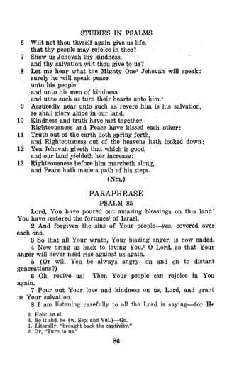 6
7
8
9
10
11
12
13
STUDIES IN PSALMS
Wilt not thou thyself again give us life,
that thy people may rejoice in thee?
Shew us Jehovah thy kindness,
and thy salvation wilt thou give to us?
Let me hear what the Mighty OneS Jehovah will speak:
surely he will speak peace
unto his people
and unto his men of kindness
and unto such as turn their hearts unto him.4
Assuredly near unto such as revere him is his salvation,
so shall glory abide in our land.
Kindness and truth have met together,
Righteousness and Peace have kissed each other:
Truth out of the earth doth spring forth,
and Righteousness out of the heavens hath looked down:
Yea Jehovah giveth that which is good,
and our land yieldeth her increase :
Righteousness before him marcheth along,
and Peace hath made a path of his steps.
(Nm.1
PARAPHRASE
PSALM 85
Lord, You have poured out amazing blessings on this land!
2 And forgiven the sins of Your people-yes, covered over
3 So that all Your wrath,^ Your blazing anger, is now ended.
4 Now bring us back to loving YOU,^ 0 Lord, so that Your
5 (Or will You be always angry-on and on to distant
6 Oh, revive us! Then Your people can rejoice in You
7 Pour out Your love and kindness on us, Lord, and grant
8 I am listening carefully to all the Lord is saying-fotr He
You have restored the fortunes1 of Israel,
each one,
anger will never need rise against us again.
generations ?)
again.
us Your salvation.
3. Heb: ha el.
4. So it shd. be (w.Sep. and Vu1.)-Gn.
1. Literally, ‘(broughtback the captivity.”
2. Or,“Turn to us.”
86
 