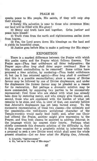 PSALM 86
speaks peace to His people, His saints, if they will only stop
their sinning.
9 Surely His salvation is near to those who reverence Him;
our land will be filled with His glory!
10 Mercy and truth have met together, Grim justiceS and
peace have kissed I
11Truth rises from the earth and righteousness smiles down
from heaven.
12 Yes, the Lord pours down His blessings on the land and
it yields its bountiful crops.
13 Justice goes before Him to make a pathway for His steps.’
EXPOSITION
There is a marked difference between the Praise with which
this psalm opens and the Prayer which follows thereon. The
Praise says-Thou hast withdrawn all thine indignution; the
Pr’ayer says-How long shall thine anger colntinue? How is
this apparent contradiction to be removed? Some critics have
~ proposed a tiwe solution, by rendering-Thou hadst withdrawn
it; but (as it has returned again)-How long shall it continut??
And this is a possible reconciliation; since a season of Divine
~ favour may be followed by one of Divine displeasure, and under
the displeasure the former favour may be pleaded as a reason
~ for its restoration. But perhaps a dramatic solution may be
more commended, by supposing two parties to be Successively
represented: first those who are elated with what has already
been done by restoring mercy, and who simply give thanks; and,
second, those who are oppressed with the burden of what yet
remains to be done, and who, in view of that, can scarcely believe
that Jehovah’s displeasure has yet been turned away. To the
successive representation of these two classes-the optimists and
the pessimists-the well~known antiphonal character of the
Temple-worship would easily lend itself; and, after one Choir
had offered the Praise, another might give expression to the
Prayer, and thus both classes be assisted to address Jehovah in
the language which lay nearest their hearts, Perhaps what
chiefly commends this dramatic solution of the difficulty is, that
it thus gives occasion for a prophetic soloist to intervene with
a proposal to seek a new Divine word which shall meet the whole
present situation-Let me hew what the Mighty One, Jehovah,
3. Literally, “righteousness.”
4. Or,“set us in the way of His steps.”
87
 