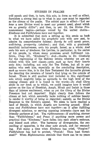 STUDIES IN PSALMS
will speak; and then, in turn, this solo, in form as well as effect,
furnishes a strong lead up to what in any case musit be regarded
as the climax of the psalm. The soloist says in effecttilet me
hear a new Divine word to meet our present need, about which
we so greatly differ”; and then, in yer. 10, the Divine Pro-
nouncement begins-perhaps voiced by the united choirs-
Kindness and Faithfulness have met together.
It is submitted that such a setting as this sends us back
to what we have called the prophetic solo with new zest, to
admire its comprehensive fulness: Surely he will speak peace,
well-being, prosperity, (shalom) ; and that, with a graciously
manifold inclusiveness, unto his people, Israel, as a whole; And
unto his men of kindness, the Levites, in particular, in the centre
of his people, to, whom many promises await fulfilment (cp.
Intro., Chap HI., “Kindness”) ; And-thanks to Dr. Ginsburg
for the regrouping of the Hebrew letters whereby we are en-
riched with this new clause-un such as turn their hearts
unto him; including, not only the Ten Tribes, but all in any
nation who seek him, especially as the concluding description,
such as revere him, is in the New Testament the favourite phrase
for denoting the reverers of Israel’s God lying on the outside of
Israel, There is still another hint inlcluded in this significant
solo which mightily helps us upwards to the high level of the
coming climax; and it is found in the words-So shall Glory
abide in our land; as to which, we could imagine how it would
quiver on the lips of Hezekiah, Asaph, Micah and Isaiah in those
days of intense excitement, when as yet the Glory of the Divine
Presence had not departed! Right clearly then follows the
Response to the Soloist’s appeal, We seem to have reached a
land of Beulah, in which Angels are hovering around, Kind-
ness and Faithfulness have met together-as if after fulfilling
divergent missions, or serving opposing interests-have met for
friendly parlance at last. Yea righteousness-if anything, sterner
than “Faithfulness,” and Peace if anything more serene and
practical than “Kindness,” have fallen into each other’s embrace,
and kissed each other. The harmony of divergencies, the rec-
onciling of opposites, is the clear note struck, and far resound-
ing. Full many a time when Kindness has cried, “Forgive!”
Faithfulness has had to protest, “Punish! Thou hast threat-
ened!” When Righteousness reminds that there can be no peace
88
~
I
I
climax at last, which assuredly lacks nothing of sublime beauty
to render it worthy of being so regarded; namely, as the Divine
 