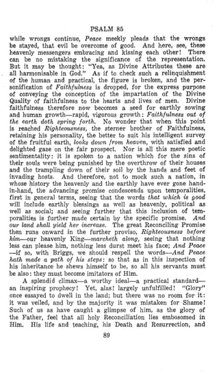 PSALM 86
while wrongs continue, Peace meekly pleads that the wrongs
be stayed, that evil be overcome of good. And here, see, these
heavenly messengers embracing and kissing each other ! There
can be no mistaking the significance of the representation.
But it may be thought: “Yea, as Divine Attributes these are
all harmonisable in God.” As if to check such a relinquishment
of the human and practical, the figure is broken, and the per-
sonification of Faithfulness is dropped, for the express purpose
of conveying the conception of the impartation of the Divine
Quality of faithfulness to the hearts and lives of men. Divine
faithfulness therefore now becomes a seed for earthly sowing
and human growth-rapid, vi.gorous growth : Faithfulness out of
the earth doth spring forth. No wonder that when this point
is reached Righteousness, the sterner brother of Faithfulness,
retaining his personality, the better to suit his intelligent survey
of the fruitful earth, looks down from heaven, with satisfied land
delighted gaze on the fair prospect. Nor is all this mere poetic
sentimentality: it is spoken to a nation which for the sins of
their souls were being punished by the overthrow of their houses
and the trampling down of their soil by the hands and feet of
invading hosts. And therefore, not to mock such a nation, in
whose history the heavenly and the earthly have ever gone hand-
in-hand, the advanicing promise condescends upon temporalities,
first in general terms, seeing that the words that which is good
will include earthly blessings as well as heavenly, political as
well as social; and seeing further that this inclusion of tem-
poralities is further made certain by the specific promise. And
our land shall yield her increase. The great Reconciling Promise
then runs onward in the further proviso, Righteousness before
him-our heavenly King-marcheth along, seeing that nothing
less can please him, nothing less durst meet his face; And Peace
-if so, with Briggs, we should respell the words-And Peace
hath made a path of his steps: so that as in this inspection of
his inheritance he shews himself to be, so all his servants must
be also: they must become imitators of Him.
A splendid climax-a worthy ideal-a practical standard-
an inspiring prophecy ! “Glory”
once essayed to dwell in the land; but there was no room for it:
it was veiled, and by the majority it was mistaken for Shame!
Such of us as have caught a glimpse of him, as the glory of
the Father, feel that all holy Reconciliation lies embosomed in
Him. His life and teaching, his Death and Resurrection, and
89
Yet, alas ! largely unfulfilled !
 