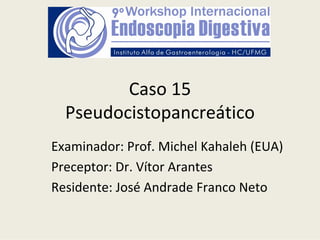 Caso 15
  Pseudocistopancreático
Examinador: Prof. Michel Kahaleh (EUA)
Preceptor: Dr. Vítor Arantes
Residente: José Andrade Franco Neto
 