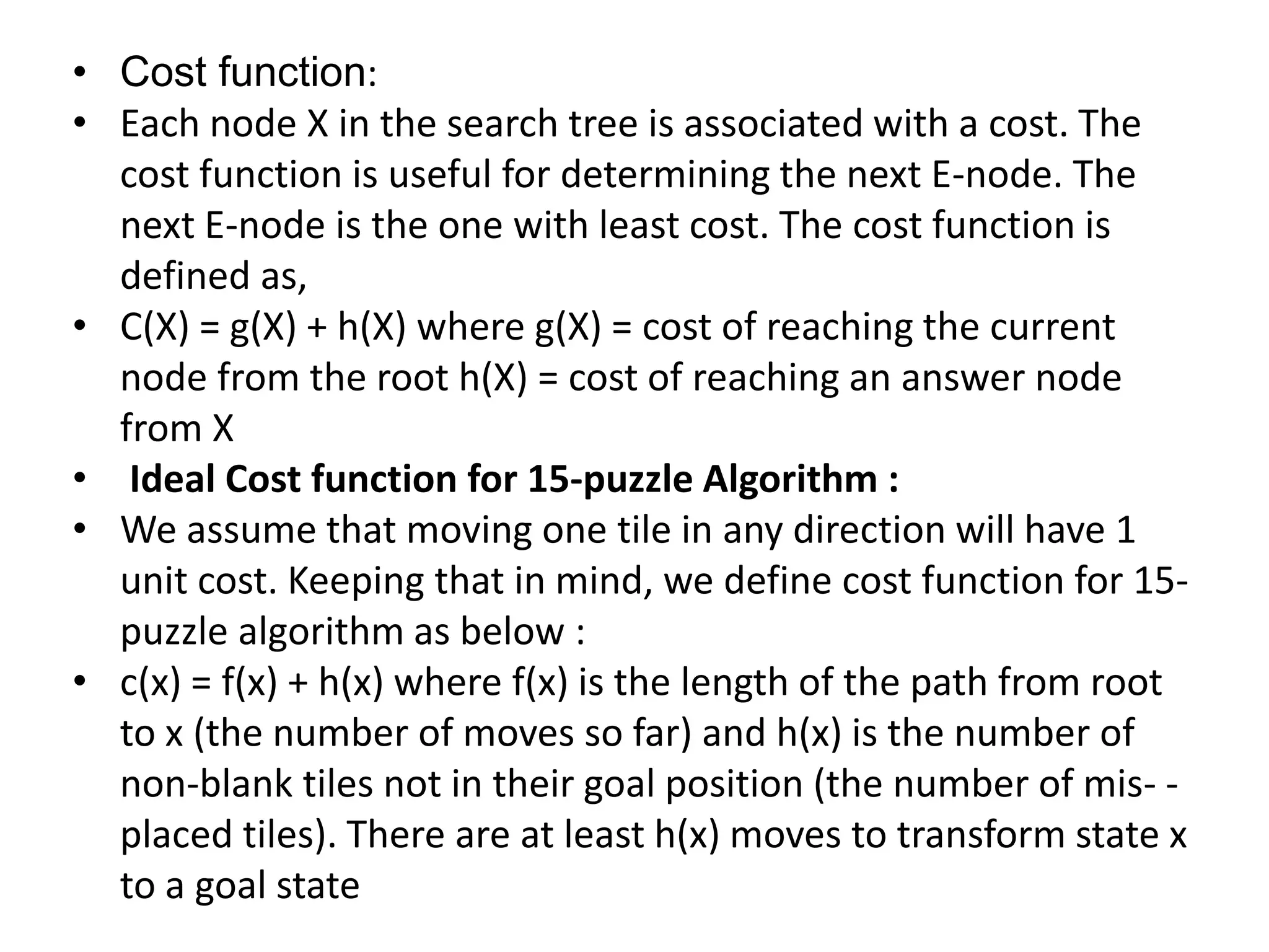 • Cost function:
• Each node X in the search tree is associated with a cost. The
cost function is useful for determining the next E-node. The
next E-node is the one with least cost. The cost function is
defined as,
• C(X) = g(X) + h(X) where g(X) = cost of reaching the current
node from the root h(X) = cost of reaching an answer node
from X
• Ideal Cost function for 15-puzzle Algorithm :
• We assume that moving one tile in any direction will have 1
unit cost. Keeping that in mind, we define cost function for 15-
puzzle algorithm as below :
• c(x) = f(x) + h(x) where f(x) is the length of the path from root
to x (the number of moves so far) and h(x) is the number of
non-blank tiles not in their goal position (the number of mis- -
placed tiles). There are at least h(x) moves to transform state x
to a goal state
 