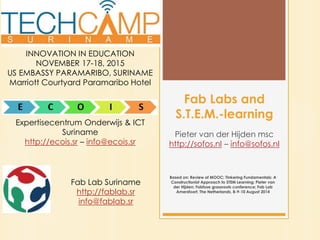 Fab Labs and
S.T.E.M.-learning
Pieter van der Hijden msc
http://sofos.nl – info@sofos.nl
INNOVATION IN EDUCATION
NOVEMBER 17-18, 2015
US EMBASSY PARAMARIBO, SURINAME
Marriott Courtyard Paramaribo Hotel
Expertisecentrum Onderwijs & ICT
Suriname
http://ecois.sr – info@ecois.sr
Fab Lab Suriname
http://fablab.sr
info@fablab.sr
Based on: Review of MOOC: Tinkering Fundamentals: A
Constructionist Approach to STEM Learning; Pieter van
der Hijden; Fabfuse grassroots conference; Fab Lab
Amersfoort, The Netherlands, 8-9-10 August 2014
 