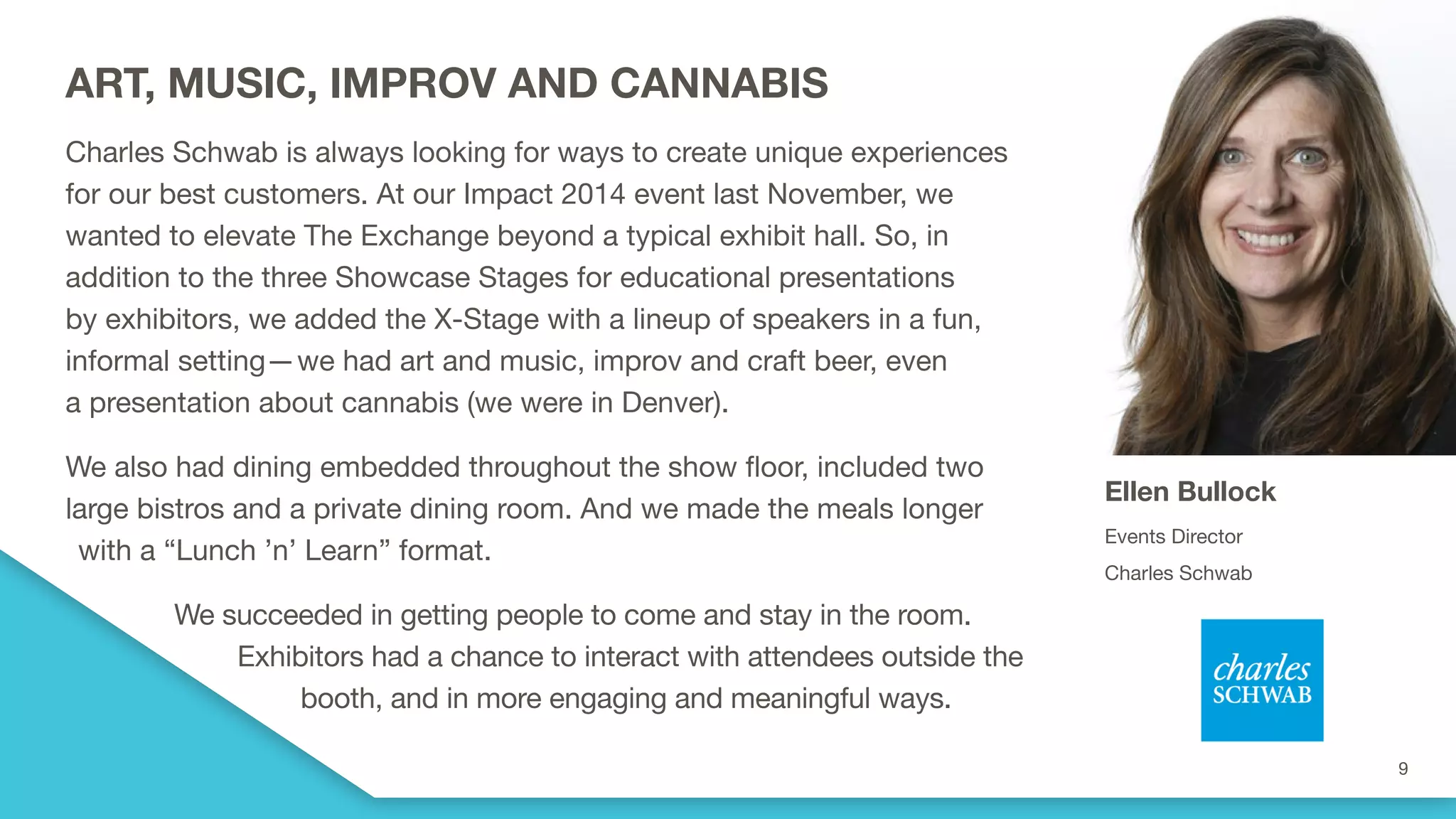 ART, MUSIC, IMPROV AND CANNABIS
Charles Schwab is always looking for ways to create unique experiences
for our best customers. At our Impact 2014 event last November, we
wanted to elevate The Exchange beyond a typical exhibit hall. So, in
addition to the three Showcase Stages for educational presentations
by exhibitors, we added the X-Stage with a lineup of speakers in a fun,
informal setting—we had art and music, improv and craft beer, even
a presentation about cannabis (we were in Denver).
We also had dining embedded throughout the show floor, included two
large bistros and a private dining room. And we made the meals longer
with a “Lunch ’n’ Learn” format.
We succeeded in getting people to come and stay in the room.
Exhibitors had a chance to interact with attendees outside the
booth, and in more engaging and meaningful ways.
Ellen Bullock
Events Director
Charles Schwab
 