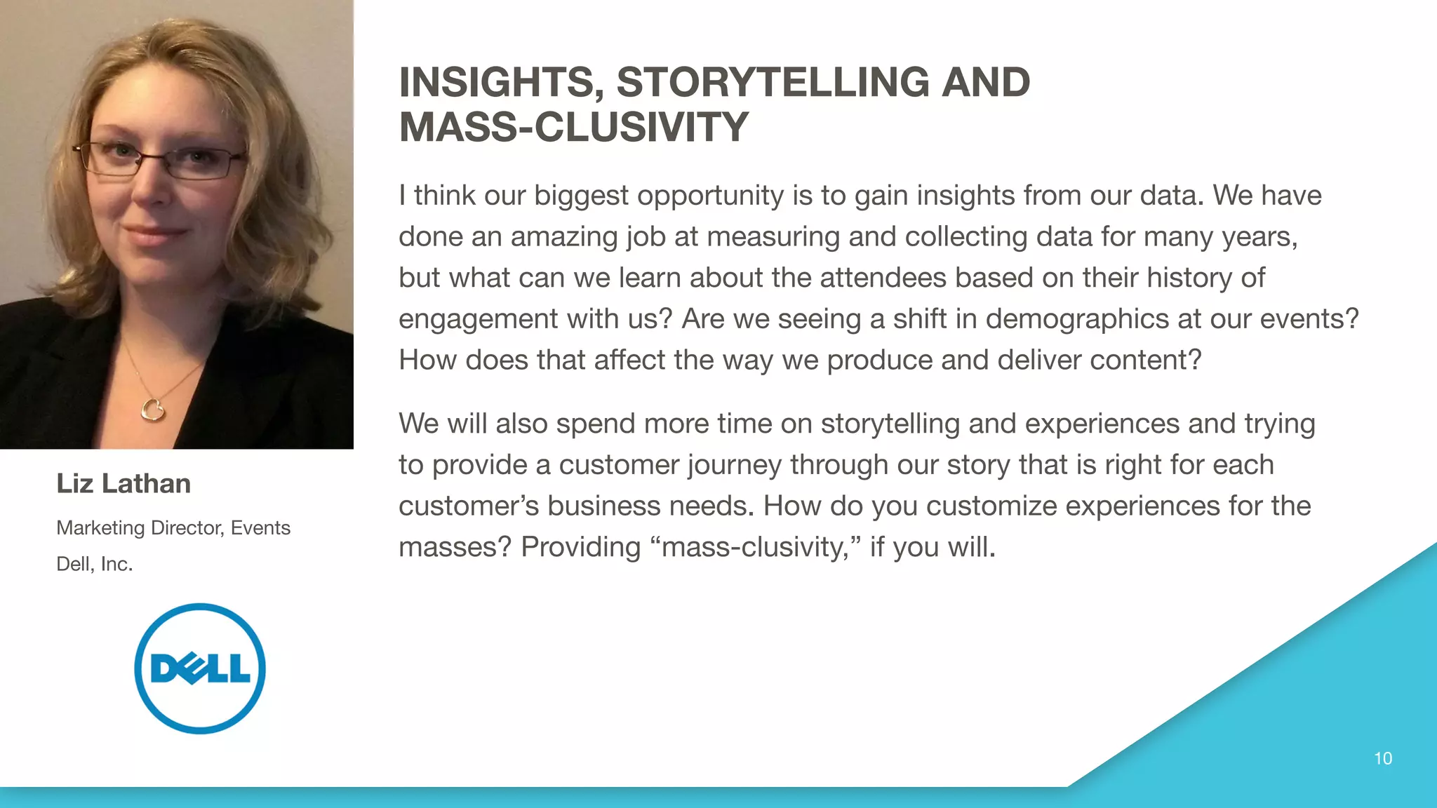 INSIGHTS, STORYTELLING AND
MASS-CLUSIVITY
I think our biggest opportunity is to gain insights from our data. We have
done an amazing job at measuring and collecting data for many years,
but what can we learn about the attendees based on their history of
engagement with us? Are we seeing a shift in demographics at our events?
How does that affect the way we produce and deliver content?
We will also spend more time on storytelling and experiences and trying
to provide a customer journey through our story that is right for each
customer’s business needs. How do you customize experiences for the
masses? Providing “mass-clusivity,” if you will.
Liz Lathan
Marketing Director, Events
Dell, Inc.
 