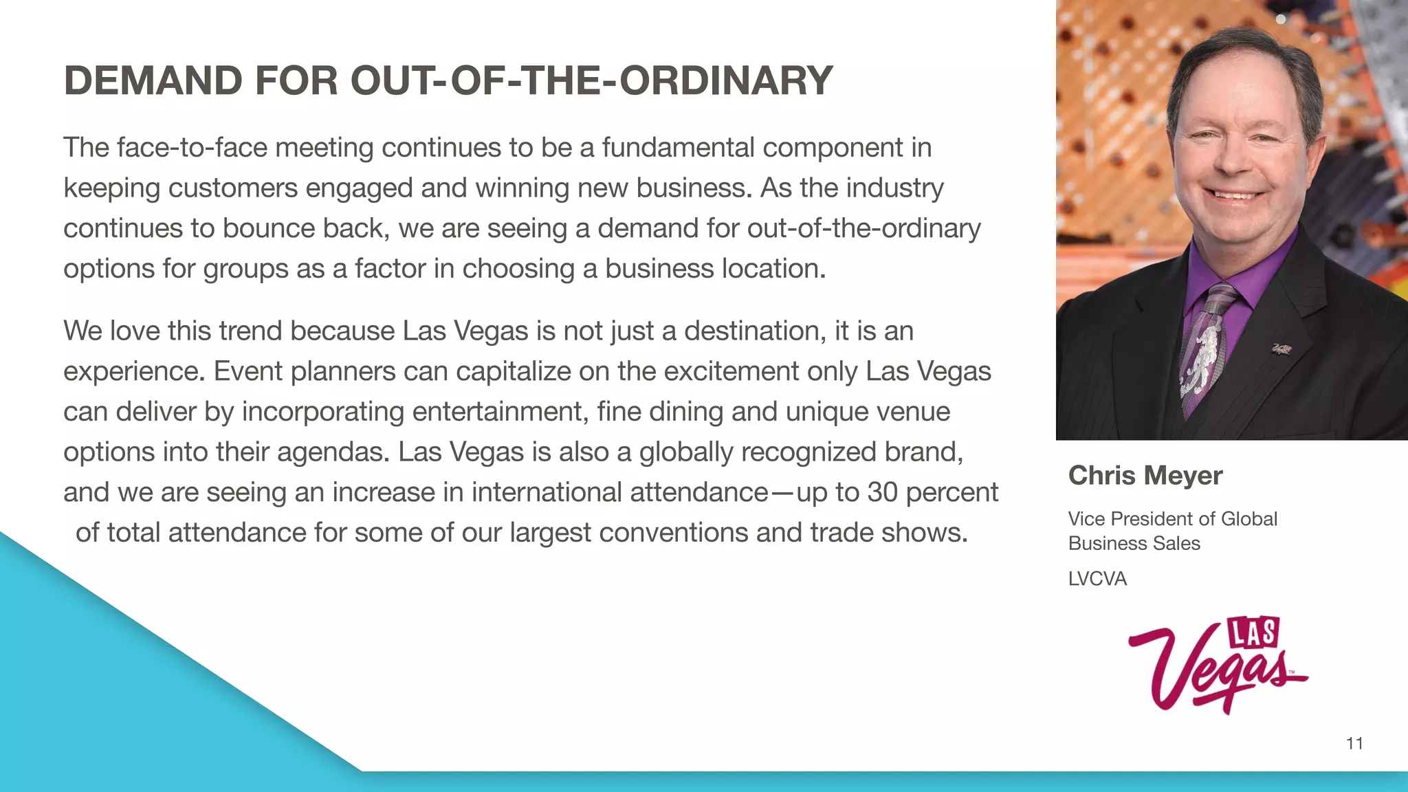 DEMAND FOR OUT-OF-THE-ORDINARY
The face-to-face meeting continues to be a fundamental component in
keeping customers engaged and winning new business. As the industry
continues to bounce back, we are seeing a demand for out-of-the-ordinary
options for groups as a factor in choosing a business location.
We love this trend because Las Vegas is not just a destination, it is an
experience. Event planners can capitalize on the excitement only Las Vegas
can deliver by incorporating entertainment, fine dining and unique venue
options into their agendas. Las Vegas is also a globally recognized brand,
and we are seeing an increase in international attendance—up to 30 percent
of total attendance for some of our largest conventions and trade shows.
Chris Meyer
Vice President of Global
Business Sales
LVCVA
 