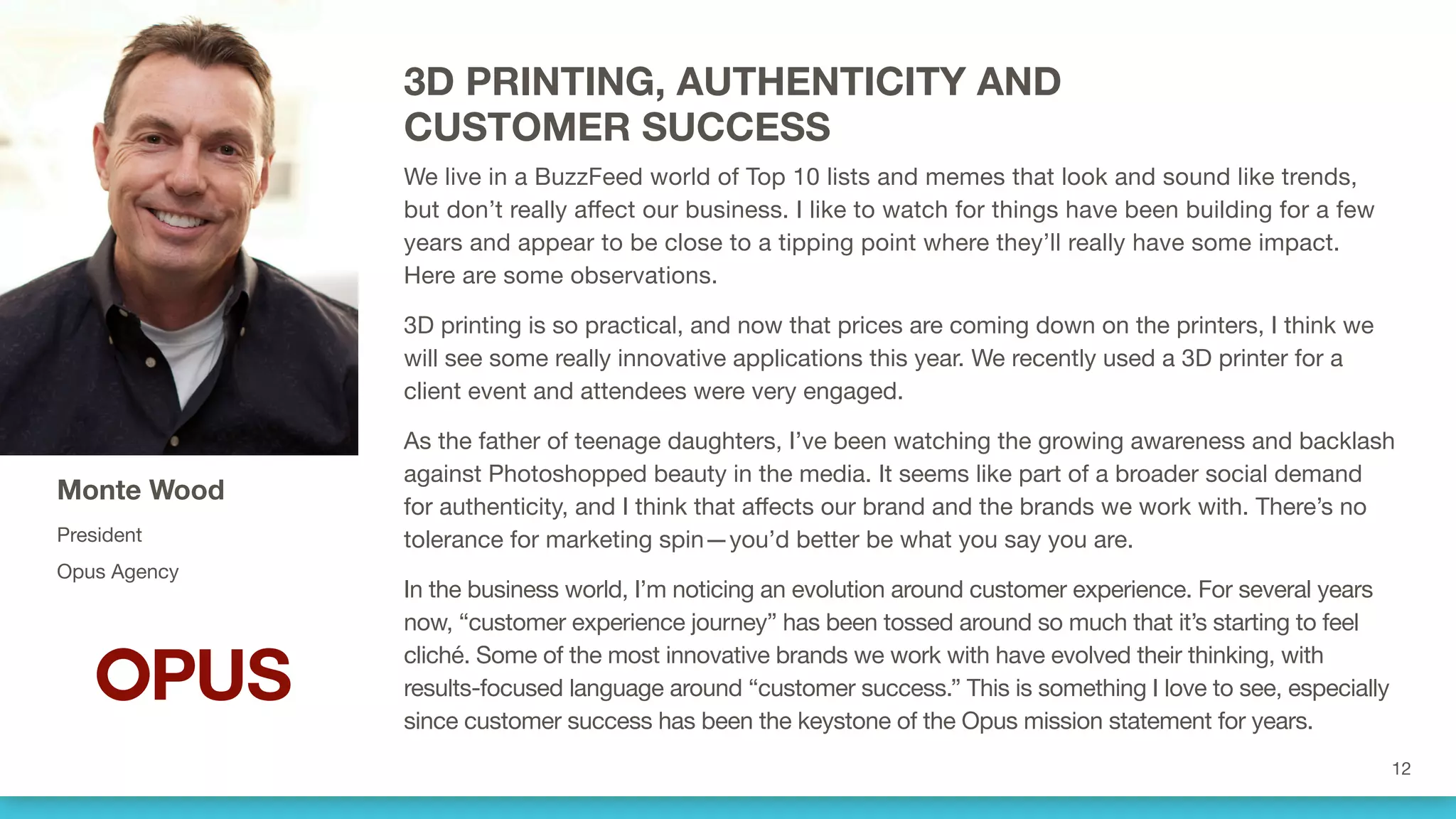 3D PRINTING, AUTHENTICITY AND
CUSTOMER SUCCESS
We live in a BuzzFeed world of Top 10 lists and memes that look and sound like trends,
but don’t really affect our business. I like to watch for things that have been building for a
few years and appear to be close to a tipping point where they’ll really have some impact.
Here are some observations.
3D printing is so practical, and now that prices are coming down on the printers, I think we
will see some really innovative applications this year. We recently used a 3D printer for a
client event and attendees were very engaged.
As the father of teenage daughters, I’ve been watching the growing awareness and backlash
against Photoshopped beauty in the media. It seems like part of a broader social demand
for authenticity, and I think that affects our brand and the brands we work with. There’s no
tolerance for marketing spin—you’d better be what you say you are.
In the business world, I’m noticing an evolution around customer experience. For several years
now, “customer experience journey” has been tossed around so much that it’s starting to feel
cliché. Some of the most innovative brands we work with have evolved their thinking, with
results-focused language around “customer success.” This is something I love to see, especially
since customer success has been the keystone of the Opus mission statement for years.
Monte Wood
President
Opus Agency
 