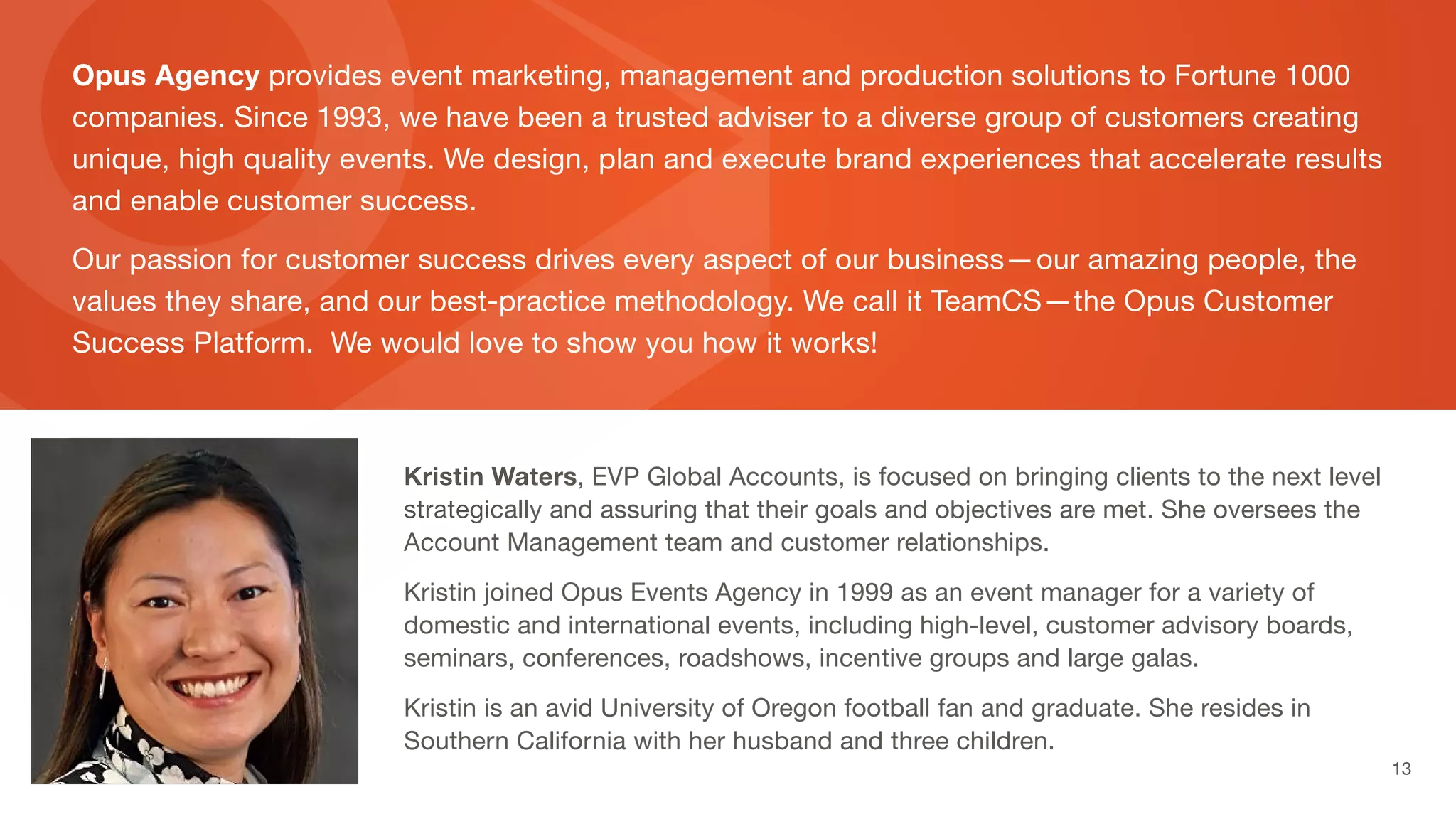 Opus Agency provides event marketing, management and production solutions to Fortune 1000
companies. Since 1993, we have been a trusted adviser to a diverse group of customers creating
unique, high quality events. We design, plan and execute brand experiences that accelerate results
and enable customer success.
Our passion for customer success drives every aspect of our business—our amazing people, the
values they share, and our best-practice methodology. We call it TeamCS—the Opus Customer
Success Platform. We would love to show you how it works!
Kristin Waters, EVP Global Accounts, is focused on bringing clients to the next level
strategically and assuring that their goals and objectives are met. She oversees the
Account Management team and customer relationships.
Kristin joined Opus Events Agency in 1999 as an event manager for a variety of
domestic and international events, including high-level, customer advisory boards,
seminars, conferences, roadshows, incentive groups and large galas.
Kristin is an avid University of Oregon football fan and graduate. She resides in
Southern California with her husband and three children.
 