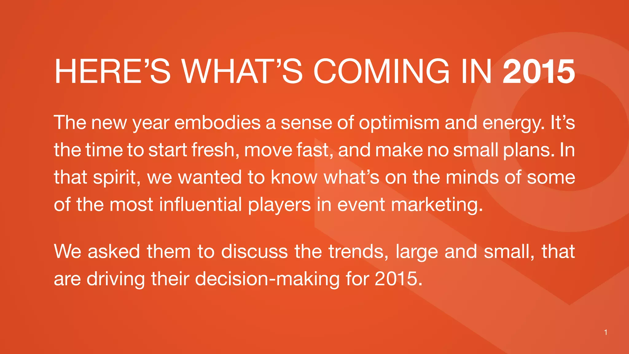 HERE’S WHAT’S COMING IN 2015
The new year embodies a sense of optimism and energy. It’s
the time to start fresh, move fast, and make no small plans. In
that spirit, we wanted to know what’s on the minds of some
of the most influential players in event marketing.
We asked them to discuss the trends, large and small, that
are driving their decision-making for 2015.
 