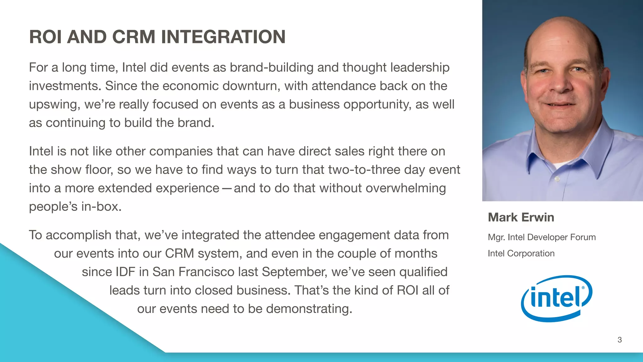 ROI AND CRM INTEGRATION
For a long time, Intel did events as brand-building and thought leadership
investments. Since the economic downturn, with attendance back on the
upswing, we’re really focused on events as a business opportunity, as well
as continuing to build the brand.
Intel is not like other companies that can have direct sales right there on
the show floor, so we have to find ways to turn that two-to-three day event
into a more extended experience—and to do that without overwhelming
people’s in-box.  
To accomplish that, we’ve integrated the attendee engagement data from
our events into our CRM system, and even in the couple of months
since IDF in San Francisco last September, we’ve seen qualified
leads turn into closed business. That’s the kind of ROI all of
our events need to be demonstrating.
Mark Erwin
Mgr. Intel Developer Forum
Intel Corporation
 