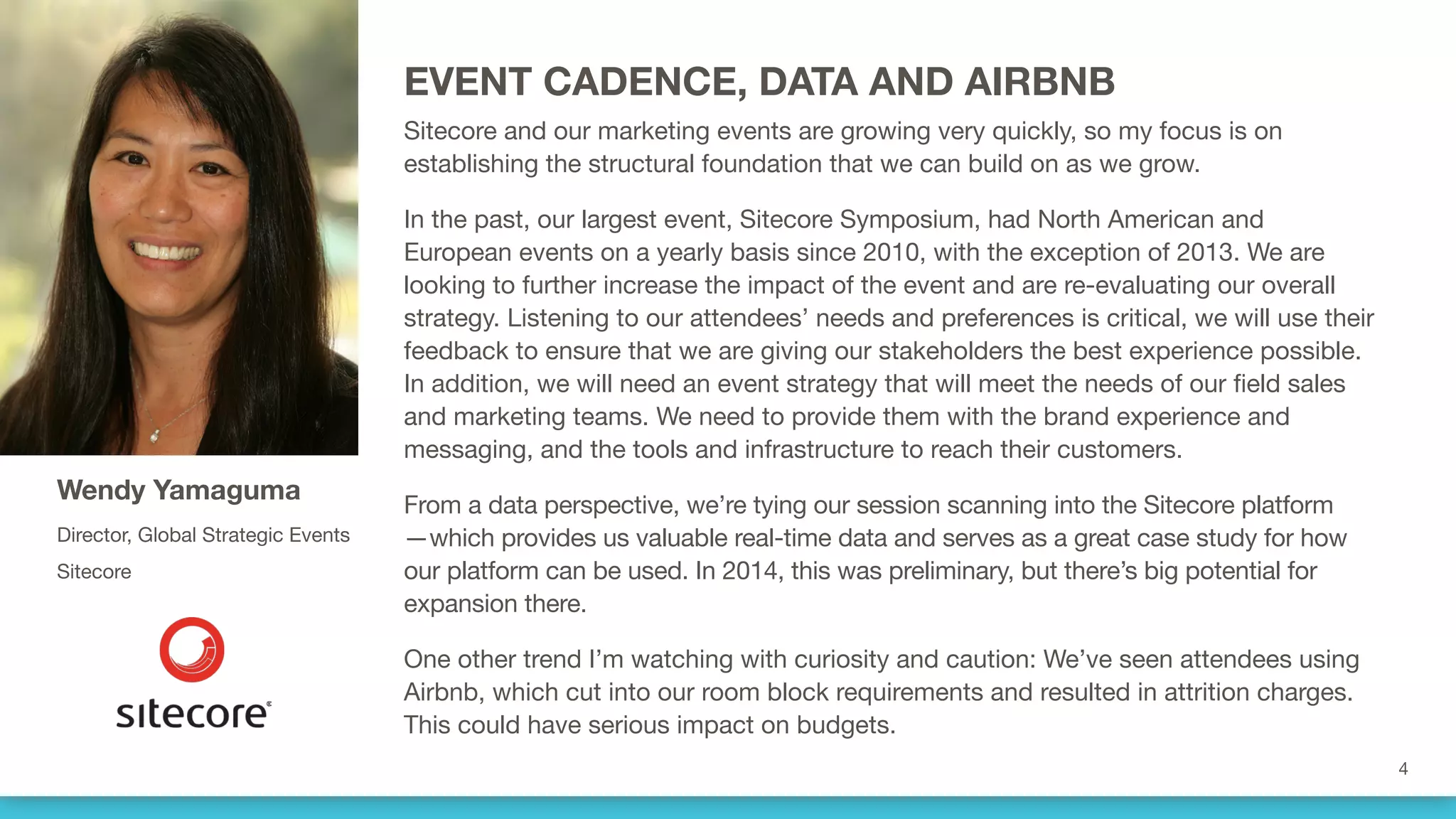 EVENT CADENCE, DATA AND AIRBNB
Sitecore and our marketing events are growing very quickly, so my focus is on
establishing the structural foundation that we can build on as we grow. 
In the past, our largest event, Sitecore Symposium, had North American and
European events on a yearly basis since 2010, with the exception of 2013. We are
looking to further increase the impact of the event and are re-evaluating our overall
strategy. Listening to our attendees’ needs and preferences is critical, we will use their
feedback to ensure that we are giving our stakeholders the best experience possible. 
In addition, we will need an event strategy that will meet the needs of our field sales
and marketing teams. We need to provide them with the brand experience and
messaging, and the tools and infrastructure to reach their customers.
From a data perspective, we’re tying our session scanning into the Sitecore platform
—which provides us valuable real-time data and serves as a great case study for how
our platform can be used. In 2014, this was preliminary, but there’s big potential for
expansion there.
One other trend I’m watching with curiosity and caution: We’ve seen attendees using
Airbnb, which cut into our room block requirements and resulted in attrition charges.
This could have serious impact on budgets.
Wendy Yamaguma
Director, Global Strategic Events
Sitecore
 