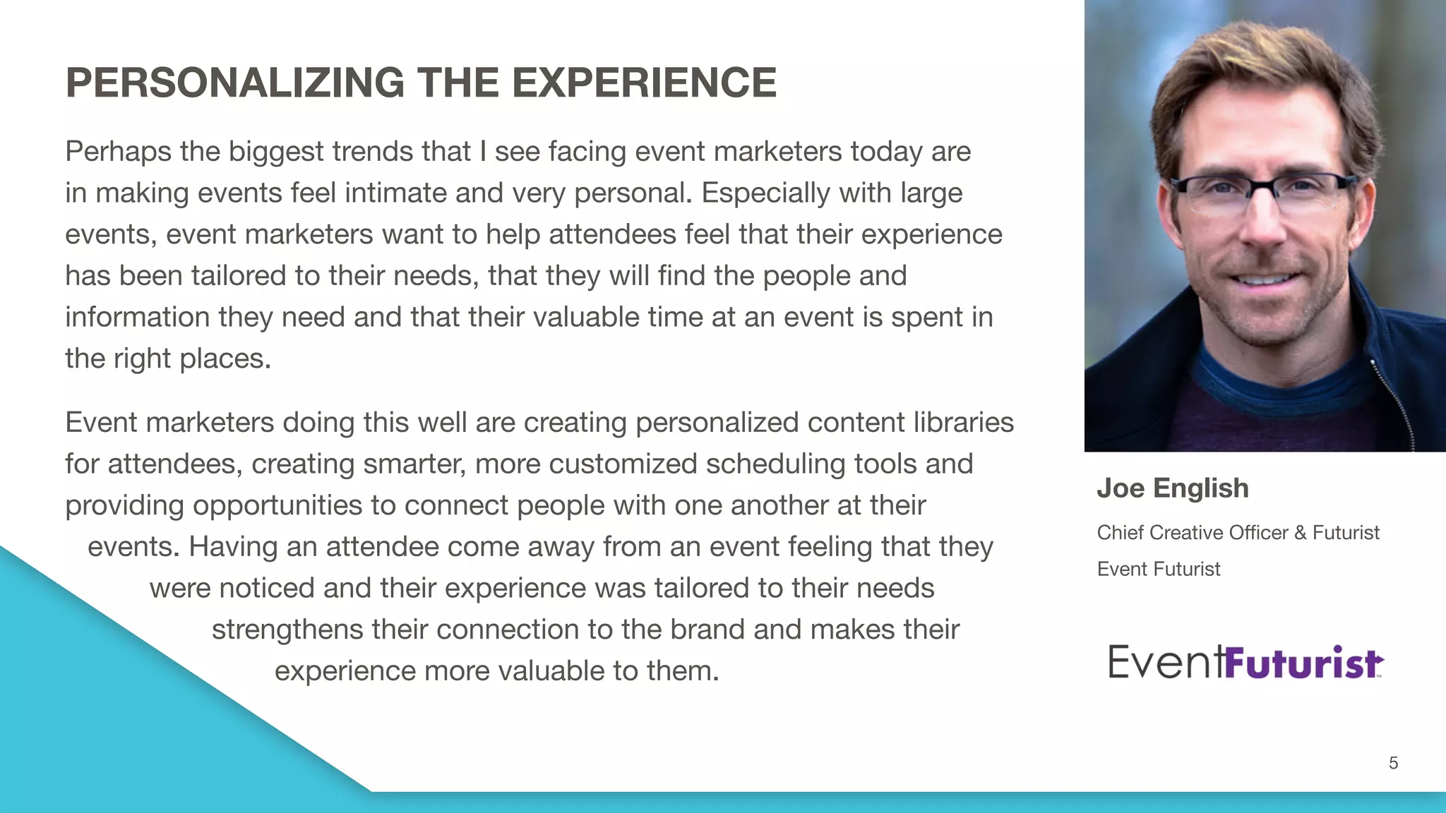 PERSONALIZING THE EXPERIENCE
Perhaps the biggest trends that I see facing event marketers today are
in making events feel intimate and very personal. Especially with large
events, event marketers want to help attendees feel that their experience
has been tailored to their needs, that they will find the people and
information they need and that their valuable time at an event is spent in
the right places.
Event marketers doing this well are creating personalized content libraries
for attendees, creating smarter, more customized scheduling tools and
providing opportunities to connect people with one another at their
events. Having an attendee come away from an event feeling that they
were noticed and their experience was tailored to their needs
strengthens their connection to the brand and makes their
experience more valuable to them.
Joe English
Chief Creative Officer & Futurist
Event Futurist
 