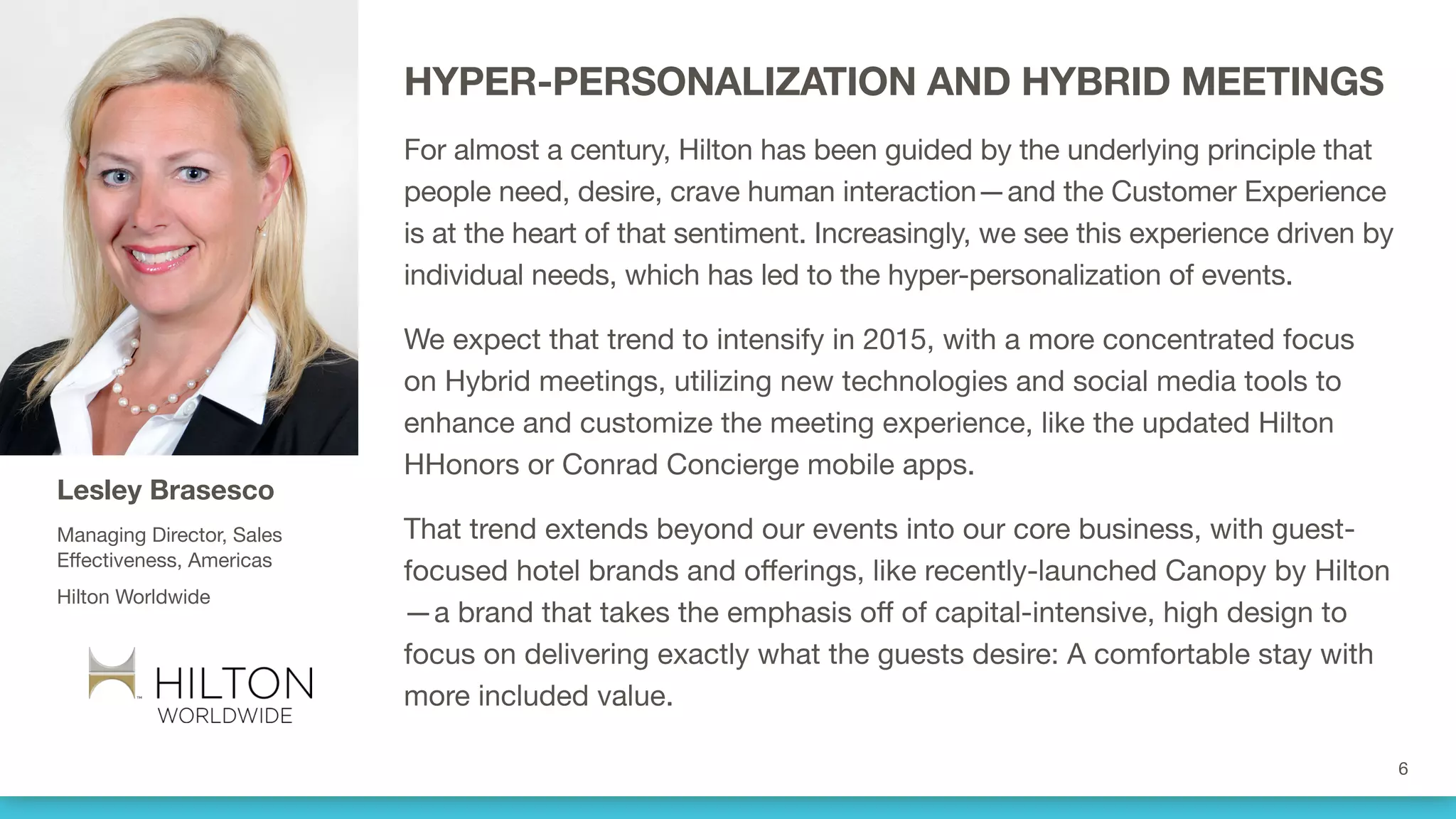 HYPER-PERSONALIZATION AND HYBRID MEETINGS
For almost a century, Hilton has been guided by the underlying principle that
people need, desire, crave human interaction—and the Customer Experience
is at the heart of that sentiment. Increasingly, we see this experience driven by
individual needs, which has led to the hyper-personalization of events.
We expect that trend to intensify in 2015, with a more concentrated focus
on Hybrid meetings, utilizing new technologies and social media tools to
enhance and customize the meeting experience, like the updated Hilton
HHonors or Conrad Concierge mobile apps.
That trend extends beyond our events into our core business, with guest-
focused hotel brands and offerings, like recently-launched Canopy by Hilton
—a brand that takes the emphasis off of capital-intensive, high design to
focus on delivering exactly what the guests desire: A comfortable stay with
more included value.
Lesley Brasesco
Managing Director, Sales
Effectiveness, Americas
Hilton Worldwide
 