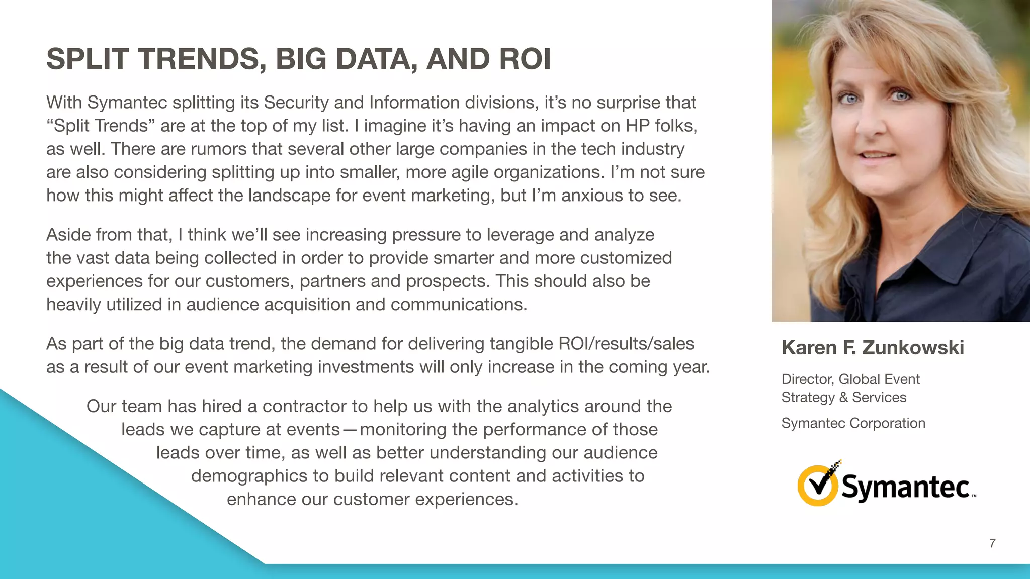 SPLIT TRENDS, BIG DATA, AND ROI
With Symantec splitting its Security and Information divisions, it’s no surprise that
“Split Trends” are at the top of my list. I imagine it’s having an impact on HP folks,
as well. There are rumors that several other large companies in the tech industry
are also considering splitting up into smaller, more agile organizations. I’m not sure
how this might affect the landscape for event marketing, but I’m anxious to see.
Aside from that, I think we’ll see increasing pressure to leverage and analyze
the vast data being collected in order to provide smarter and more customized
experiences for our customers, partners and prospects. This should also be
heavily utilized in audience acquisition and communications.
As part of the big data trend, the demand for delivering tangible ROI/results/sales
as a result of our event marketing investments will only increase in the coming year.
Our team has hired a contractor to help us with the analytics around the
leads we capture at events—monitoring the performance of those
leads over time, as well as better understanding our audience
demographics to build relevant content and activities to
enhance our customer experiences.
Karen F. Zunkowski
Director, Global Event
Strategy & Services
Symantec Corporation
 