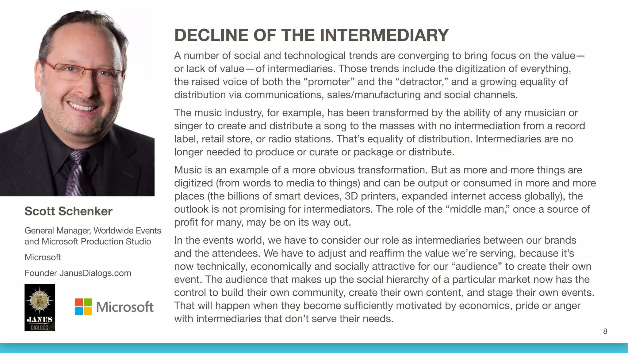 DECLINE OF THE INTERMEDIARY
A number of social and technological trends are converging to bring focus on the value—
or lack of value—of intermediaries. Those trends include the digitization of everything,
the raised voice of both the “promoter” and the “detractor,” and a growing equality of
distribution via communications, sales/manufacturing and social channels. 
The music industry, for example, has been transformed by the ability of any musician or
singer to create and distribute a song to the masses with no intermediation from a record
label, retail store, or radio stations. That’s equality of distribution. Intermediaries are no
longer needed to produce or curate or package or distribute.
Music is an example of a more obvious transformation. But as more and more things are
digitized (from words to media to things) and can be output or consumed in more and more
places (the billions of smart devices, 3D printers, expanded internet access globally), the
outlook is not promising for intermediators. The role of the “middle man,” once a source of
profit for many, may be on its way out.
In the events world, we have to consider our role as intermediaries between our brands
and the attendees. We have to adjust and reaffirm the value we’re serving, because it’s
now technically, economically and socially attractive for our “audience” to create their own
event. The audience that makes up the social hierarchy of a particular market now has the
control to build their own community, create their own content, and stage their own events.
That will happen when they become sufficiently motivated by economics, pride or anger
with intermediaries that don’t serve their needs.
Scott Schenker
General Manager, Worldwide Events
and Microsoft Production Studio
Microsoft
Founder JanusDialogs.com
 