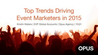 Top Trends Driving
Event Marketers in 2015
Kristin Waters | EVP Global Accounts | Opus Agency | 15Q1
 