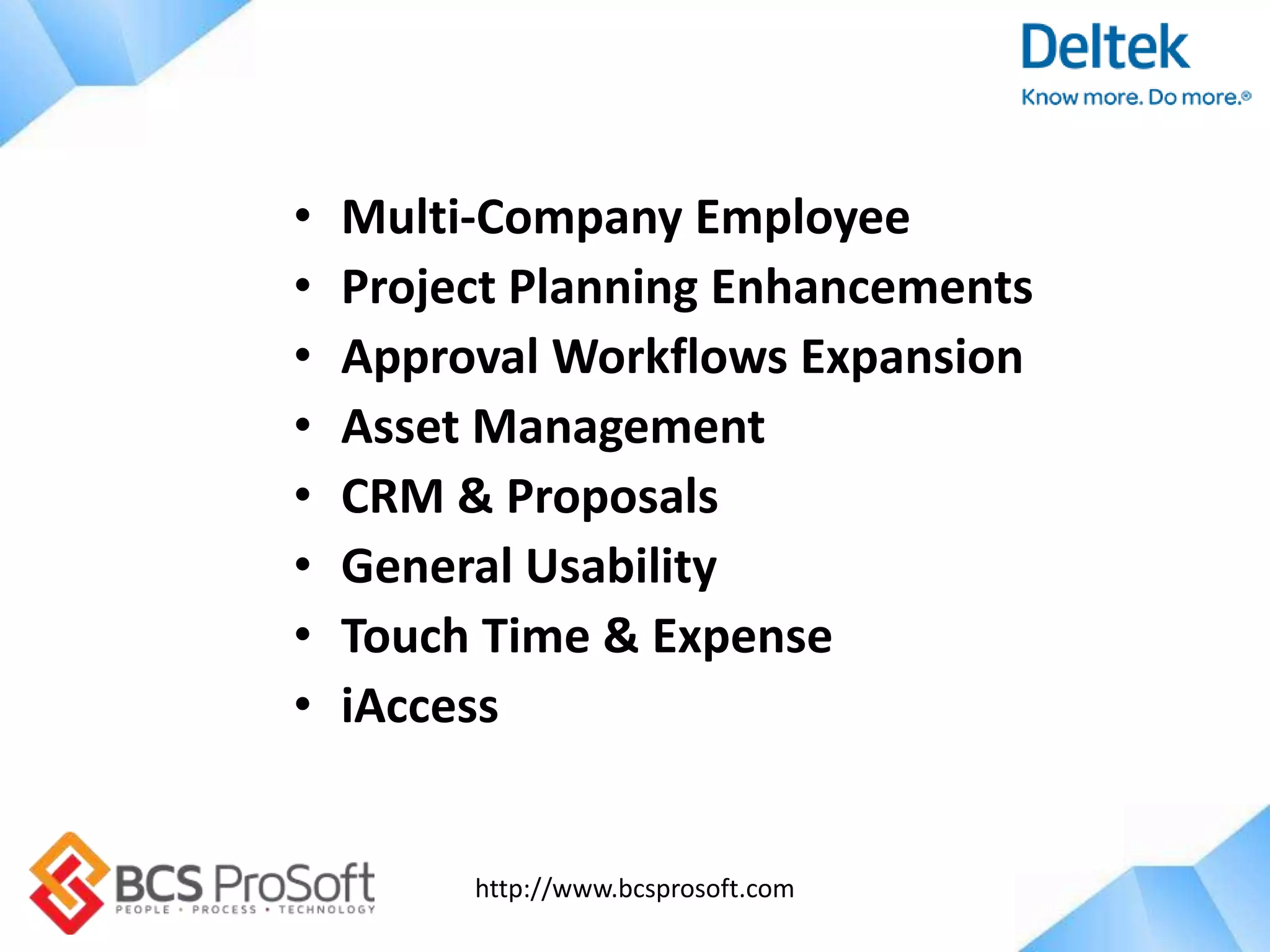 http://www.bcsprosoft.com
• Multi-Company Employee
• Project Planning Enhancements
• Approval Workflows Expansion
• Asset Management
• CRM & Proposals
• General Usability
• Touch Time & Expense
• iAccess
 